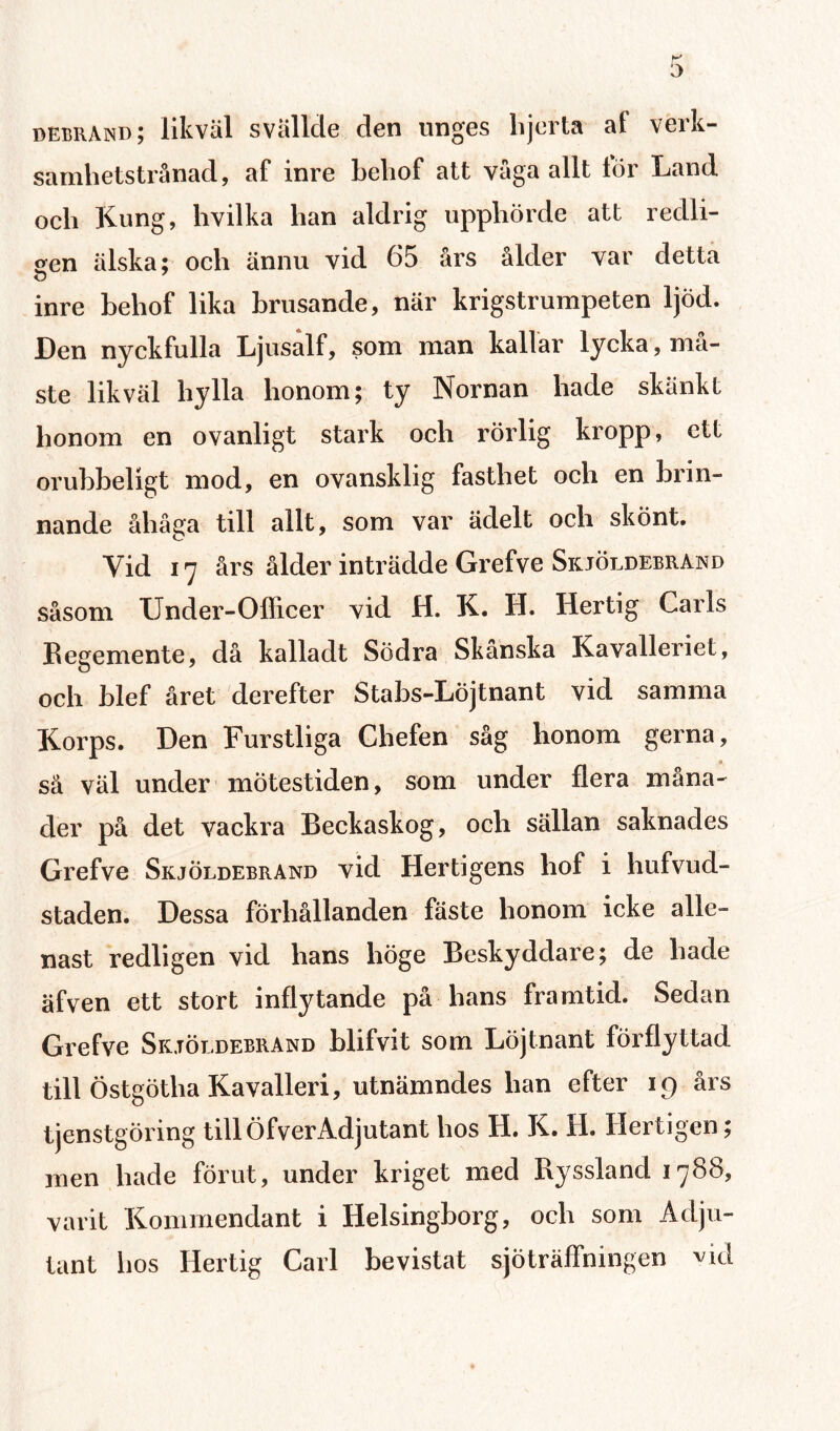 debrand; likväl svällde den unges lijerta af verk- samhetstrånad, af inre beliof att väga allt lör Land och Kung, hvilka lian aldrig upphörde att redli- aen älska; och ännu vid 65 års ålder var detta o inre behof lika hrusande, när krigstrumpeten ljöd. Len nyckfulla Ljusalf, som man kallar lycka, ma¬ ste likväl hylla honom; ty Nornan hade skänkt honom en ovanligt stark och rörlig kropp, ett oruhbeligt mod, en ovansklig fasthet och en brin¬ nande åhåga till allt, som var ädelt och skönt. Vid 17 års ålder inträdde Grefve Skjöldebrand såsom Under-Officer vid H. K. H. Hertig Carls Regemente, då kalladt Södra Skånska Kavalleriet, och hlef året derefter Stabs-Löjtnant vid samma Korps. Den Furstliga Chefen såg honom gerna, så väl under mötestiden, som under flera måna¬ der på det vackra Beckaskog, och sällan saknades Grefve Skjöldebrand vid Hertigens hof i hufvud- staden. Dessa förhållanden fäste honom icke alle¬ nast redligen vid hans höge Beskyddare; de hade äfven ett stort inflytande på hans framtid. Sedan Grefve Skjöldebrand hlifvit som Löjtnant förflyttad till Östgötha Kavalleri, utnämndes han efter 19 års tjenstgöring till ÖfverAdjutant hos H. K. H. Hertigen; men hade förut, under kriget med Ryssland 1788, varit Kommendant i Helsingborg, och som Adju¬ tant hos Hertig Carl bevistat sjöträffningen vid
