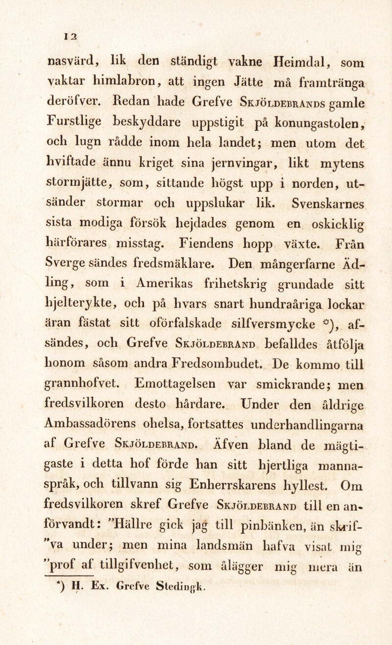 nas värd, lik den ständigt vakne Heimdal, som vaktar himlabron, att ingen Jätte må framtränga deröfver. Redan hade Grefve Skjöldebrands gamle Furstlige beskyddare uppstigit på konungastolen, och lugn rådde inom hela landet; men utom det hviftade ännu kriget sina jernvingar, likt mytens storm jätte, som, sittande högst upp i norden, ut¬ sänder stormar och uppslukar lik. Svenskarnes sista modiga försök hejdades genom en oskicklig härförares misstag. Fiendens hopp växte. Från Sverge sändes fredsmäklare. Den mångerfarne Äd¬ ling, som i Amerikas frihetskrig grundade sitt hjelterykte, och på livars snart hundraåriga lockar äran fästat sitt oförfalskade silfversmycke *), af- sändes, och Grefve Skjöldebrand befalldes åtfölja honom såsom andra Fredsombudet. De kommo till grannhofvet. Emottagelsen var smickrande; men fredsvilkoren desto hårdare. Under den åldrige Ambassadörens olielsa, fortsattes underhandlingarna af Grefve Skjöldebrand. Äfven bland de mägti- gaste i detta liof förde han sitt lijertliga manna¬ språk, och tillvann sig Enherrskarens hyllest. Om fredsvilkoren skref Grefve Skjöldebrand till en an. förvandt: ”Hällre gick jag till pinbänken, än skrif- ”va under; men mina landsmän hafva visat mie o ”prof af tillgifvenhet, som ålägger mig mera än *) H. Ex. Grefve Stediiiftk.