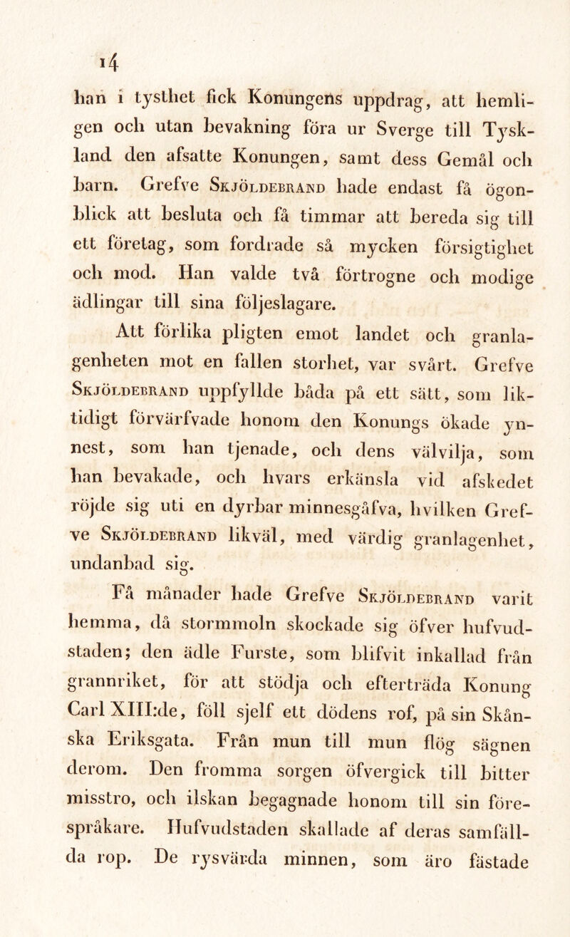 4 lian i tysthet fick Konungens uppdrag, att hemli¬ gen och utan bevakning föra ur Sverge till Tysk¬ land den afsatte Konungen, samt dess Gemål och barn. Grefve Skjöldebrand hade endast få Ögon¬ blick att besluta och få timmar att bereda sig till ett företag, som fordrade så mycken försigtighet och mod. Han valde två förtrogne och modige ädlingar till sina följeslagare. Att förlika pligten emot landet och granla¬ genheten mot en fallen storhet, var svårt. Grefve Skjöldebrand uppfyllde båda på ett sätt, som lik- tidigt förvärfvade honom den Konungs okade yn¬ nest, som han tjenade, och dens välvilja, som han bevakade, och hvars erkänsla vid afskedet röjde sig uti en dyrbar minnesgåfva, hvilken Gref¬ ve Skjöldebrand likväl, med värdig granlagenhet, undanbad si°'. O Fa månader bade Grefve Skjöldebrand varit hemma, då stormmoln skockade sig öfver hufvud- staden; den ädle Furste, som blifvit inkallad från gianmiket, för att stödja och efterträda Konung CarlXIIIrde, föll sjelf ett dödens rof, på sin Skån¬ ska Eriksgata. Från mun till mun flög sägnen derom. Den fromma sorgen öfvergick till bitter misstro, och ilskan begagnade honom till sin före¬ språkare. Hufvudstaden skallade af deras samfäll¬ da rop. De rys värda minnen, som äro fästade