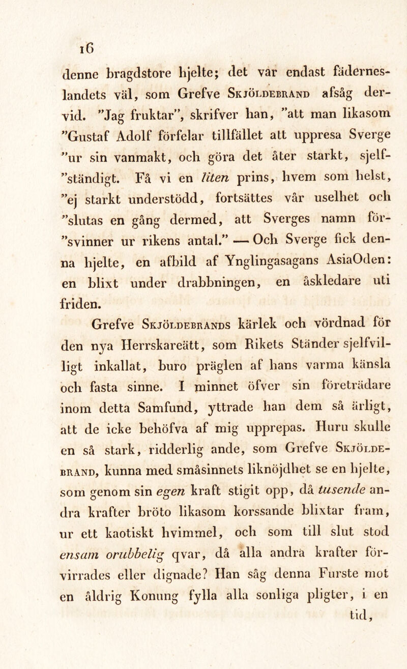 denne bragdstore hjelte; det var endast fädernes- landets väl, som Grefve Skjöldebrand afsåg der- vid. ”Jag fruktar”, skrifver han, ”att man likasom ”Gustaf Adolf förfelar tillfället att uppresa Sverge ”ur sin vanmakt, och göra det åter starkt, sjelf- ”ständigt. Få vi en liten prins, hvem som helst, ”ej starkt understödd, fortsattes vår uselhet och ”slutas en gång dermed, att Sverges namn för¬ svinner ur rikens antal.” — Och Sverge fick den¬ na hjelte, en afhild af Ynglingasagans AsiaOden: en blixt under drabbningen, en åskledare uti friden. Grefve Skjöldebrands kärlek och vördnad för den nya Herrskareätt, som Rikets Ständer sjelfvil- ligt inkallat, buro präglen af hans varma känsla och fasta sinne. I minnet öfver sin företrädare inom detta Samfund, yttrade han dem så ärligt, att de icke behöfva af mig upprepas. Huru skulle en så stark, ridderlig ande, som Grefve Skjölde¬ brand, kunna med småsinnets liknöjdhet se en hjelte, som genom sin egen kraft stigit opp, då tusende an¬ dra krafter bröto likasom korssande blixtar fram, ur ett kaotiskt hvimmel, och som till slut stod ensam orubbelig qvar, då alla andra krafter för¬ virrades eller dignade? Han såg denna Furste mot en åldrig Konung fylla alla sonliga pligter, i en tid.