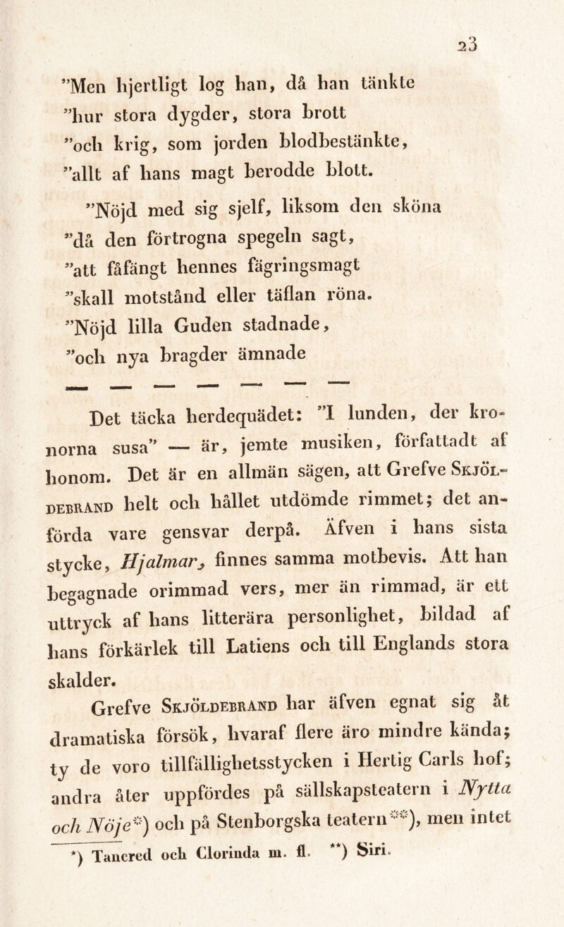 ”Men hjertligt log lian, då lian tänkte ”hur stora dygder, stora brott ”och krig, som jorden blodbestänkte, ”allt af hans magt berodde blott. ”Nöjd med sig sjelf, liksom den sköna ”då den förtrogna spegeln sagt, ”att fåfängt hennes fägringsmagt ”skall motstånd eller täflan röna. ”Nöjd lilla Guden stadnade, ”och nya bragder ämnade Det täcka lierdequädet: ”1 lunden, der kro¬ norna susa” — är, jemte musiken, författadt af honom. Det är en allmän sägen, att Grefve Skjöl- debrand helt och hållet utdömde rimmet; det an¬ förda vare gensvar derpå. Äfven i hans sista stycke, Hjalmar^ finnes samma motbevis. Att han begagnade orimmad vers, mer än rimmad, är ett uttryck af hans litterära personlighet, bildad af lians förkärlek till Latiens och till Englands stora skalder. Grefve Skjöldebrand har äfven egnat sig åt dramatiska försök, livaraf flere aro mindre kända; ty de voro tillfälliglietsstycken i Hertig Cails hot; andra åter uppfördes på sällskapsteatern i Nytta och Nöje’) och på Stenborgska teatern0*), men intet *) Tancred och Clorinda m. £1. **) Siri.