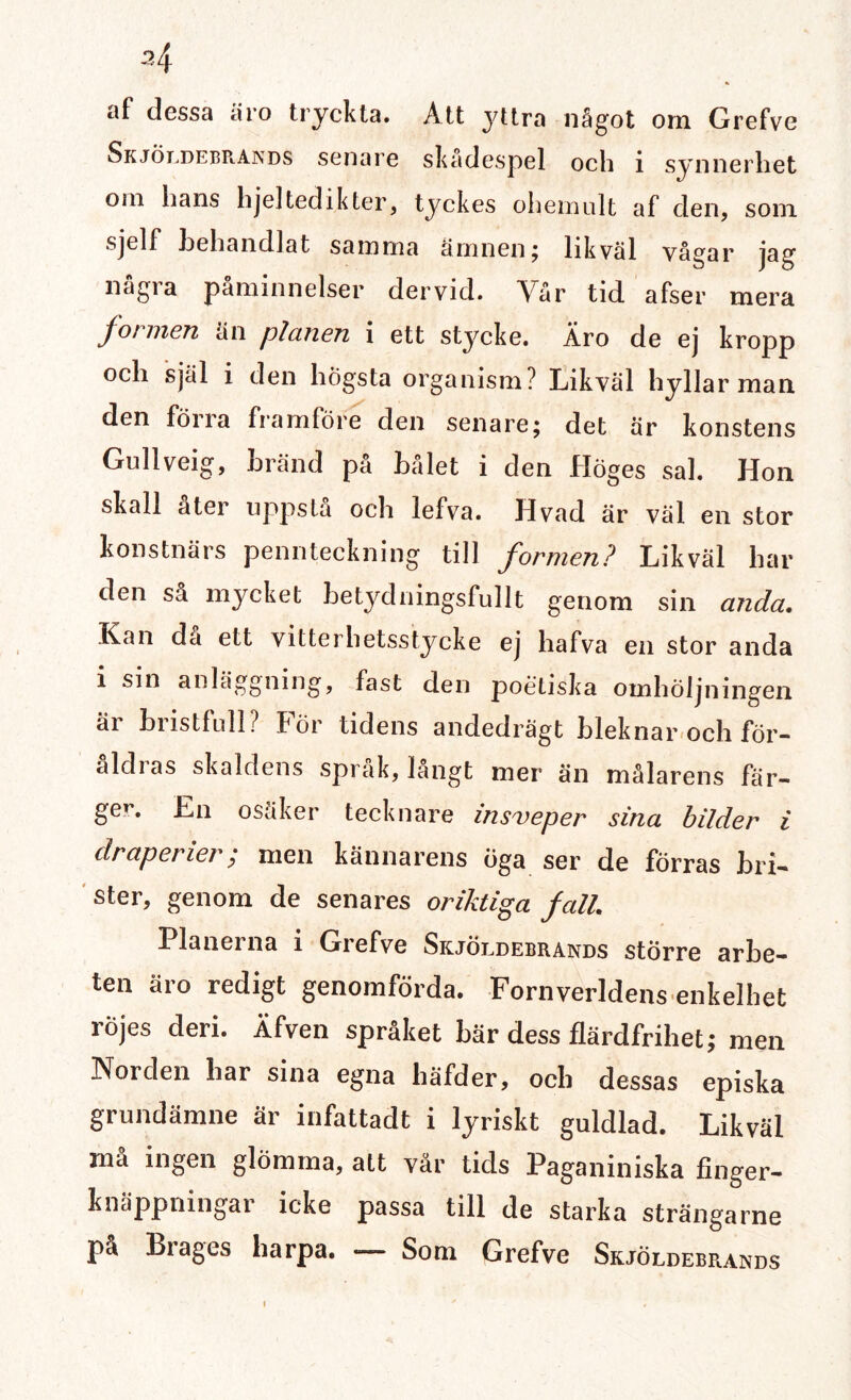 2\ af dessa äro tryckta. Att yttra något om Grefve Skjöldebrands senare skadespel och i synnerhet oin hans hje]tedikter, tyckes ohemult af den, soni sjelf behandlat samma ämnen; likväl vågar jag några påminnelser dervid. Vår tid afser mera formen än planen i ett stycke. Äro de ej kropp och själ i den högsta organism? Likväl hyllar man den förra framföre den senare; det är konstens Gullveig, bränd på bålet i den Höges sal. Hon skall åter uppstå och lefva. Hvad är väl en stor konstnärs pennteckning till formen? Likväl har den så mycket betydningsfullt genom sin anda. Kan då ett vitterhetsstycke ej hafva en stor anda i sin anläggning, fast den poetiska oinhöljningen är bristfull? För tidens andedrägt bleknar och för- aldias skaldens språk, langt mer än målarens fär¬ ger. En osäker tecknare insveper sina bilder i draperier; men kännarens öga ser de förras bri¬ ster, genom de senares oriktiga fall. Planerna i Grefve Skjöldebrands större arbe¬ ten äro redigt genomförda. Fornverldens enkelhet röjes deri. Äfven språket bär dess flärdfrihet; men Norden har sina egna häfder, och dessas episka grundämne är infattadt i lyriskt guldlad. Likväl ma ingen glömma, att var tids Paganiniska finger¬ knäppningar icke passa till de starka strängarne på Brages harpa. — Som Grefve Skjöldebrands *