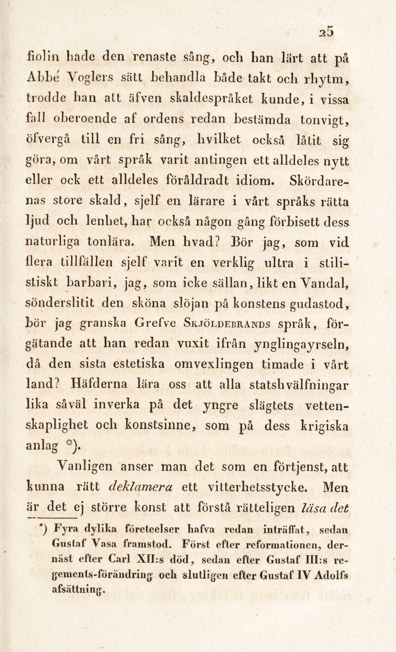 fiolin hade den renaste sång, och han lärt att på Abbe Yoglers sätt behandla både takt och rhytm, trodde han alt äfven skaldespråket kunde, i vissa fall oberoende af ordens redan bestämda tonvigt, öfvergå till en fri sång, hvilket också låtit sig göra, om vårt språk varit antingen ett alldeles nytt eller ock ett alldeles föråldradt idiom. Skordare- nas store skald, sjelf en lärare i vårt språks rätta ljud och lenhet, har också någon gång förbisett dess naturliga tonlära. Men hvad? Bör jag, som vid flera tillfällen sjelf varit en verklig ultra i stili¬ stiskt barbari, jag, som icke sällan, likt en Vandal, sönderslitit den sköna slöjan på konstens gudastod, bör jag granska Grefve Skjöldebrands språk, för¬ gätande att han redan vuxit ifrån ynglingayrseln, då den sista estetiska omvexlingen timade i vårt land? Häfderna lära oss att alla statshvalfningar lika såväl inverka på det yngre slägtets vetten- skaplighet och konstsinne, som på dess krigiska anlag *). Vanligen anser man det som en förtjenst, att kunna rätt deklamera ett vitterhetsstycke. Men är det ej större konst att förstå rätteligen läsa det *) Fyra clylika företeelser kafva redan inträffat, sedan Gustaf Vasa framstod. Först efter reformationen, der- näst efter Carl XII:s död, sedan efter Gustaf III:s re- gements-fÖrändring ock slutligen efter Gustaf IV Adolfs afsättning.