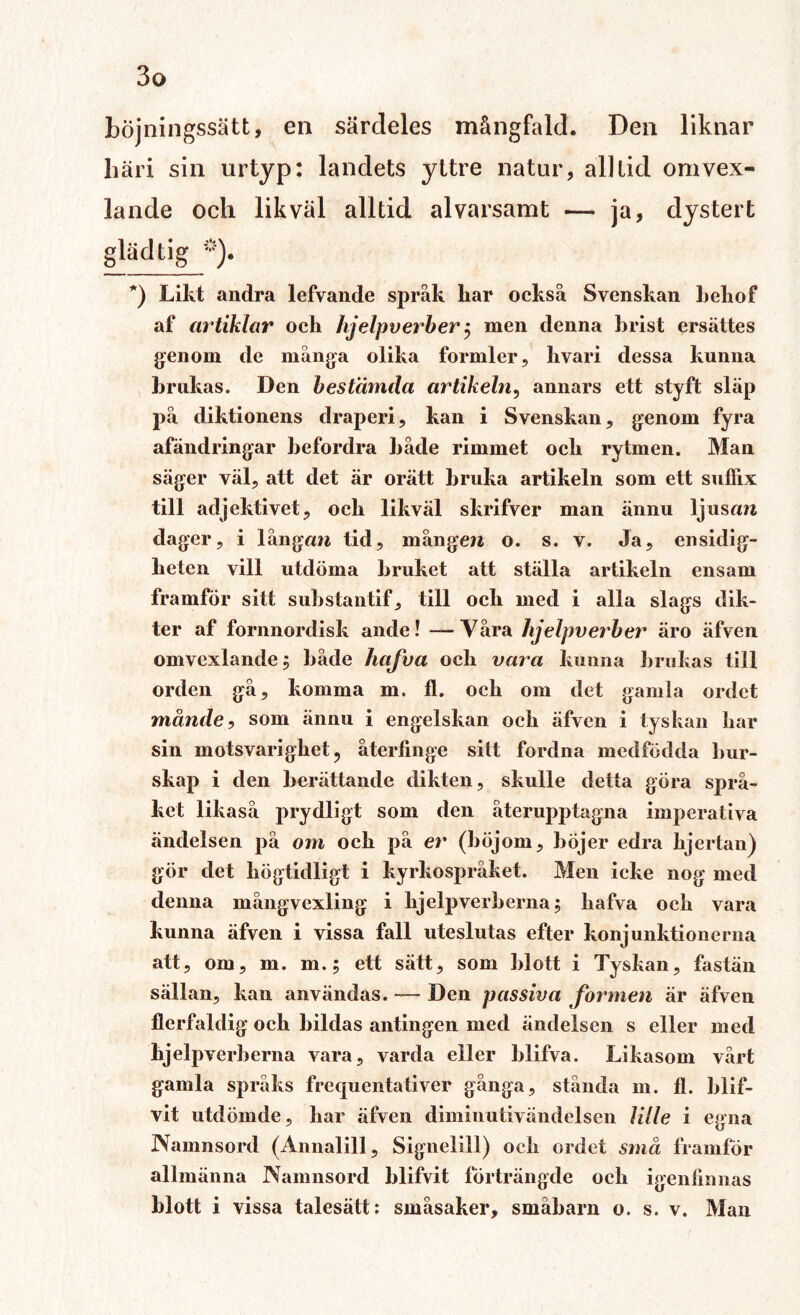 bojningssätt, en särdeles mångfald. Den liknar liäri sin urtyp: landets yttre natur, alltid omvex- lande och likväl alltid alvarsamt — ja, dystert gläd tig *). *) Likt andra lefvande språk kar också Svenskan kekof af artiklar och hjelpverber 5 men denna hrist ersättes genom de många olika formler, kvari dessa kunna krukas. Den bestämda artikeln, annars ett styft släp på diktionens draperi, kan i Svenskan, genom fyra afändringar befordra både rimmet och rytmen. Man säger väl, att det är orätt bruka artikeln som ett sufiix till adjektivet, och likväl skrifver man ännu ljusan dager, i långan tid, mången o. s. v. Ja, ensidig¬ heten vill utdöma bruket att ställa artikeln ensam framför sitt substantif, till och med i alla slags dik¬ ter af fornnordisk ande! —Yåra hjelpverber äro äfven omvexlande^ både hafva och vara kunna brukas till orden gå, komma m. fl. och om det gamla ordet månde, som ännu i engelskan och äfven i tyskan har sin motsvarighet, återfinge sitt fordna medfödda bur¬ skap i den berättande dikten, skulle detta göra språ¬ ket likaså prydligt som den återupptagna imperativa ändeisen på om och på er (böjom, böjer edra kjertan) gör det högtidligt i kyrkospråket. Men icke nog med denna mångvexling i hjelpverberna; hafva och vara kunna äfven i vissa fall uteslutas efter konjunktionerna att, om, m. m.; ett sätt, som blott i Tyskan, fastän sällan, kan användas. — Den passiva formen är äfven flerfaldig och hildas antingen med ändeisen s eller med hjelpverberna vara, varda eller blifva. Likasom vårt gamla språks frequentativer gånga, stånda m. fl. blif- vit utdömde, har äfven diminutivändelsen lille i egna Namnsord (Annalill, Signelill) och ordet små framför allmänna Namnsord blifvit förträngde och igenfinnas blott i vissa talesätt: småsaker, småbarn o. s. v. Man