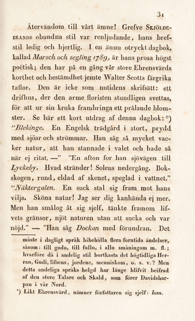 Återvändom till vårt ämne! Grefve Skjölde- brands obundna stil var renljudande, hans bref- stil ledig och hjertlig. I en ännu otryckt dagbok, kallad Marsch och segling iy8g^ är hans prosa högst poetisk; den har på en gång vår store Ehrensvärds korthet och bestämdhet jemte Walter Scotts färgrika taflor. Den är icke som nutidens skrifsätt: ett drifhus, der den arme floristen stundligen svettas, för att ur sin kruka frambringa ett prålande blom¬ ster. Se här ett kort utdrag af denna dagbok:**) ”Blekinge. En Engelsk trädgård i stort, prydd med sjöar och strömmar. Han såg så mycket vac¬ ker natur, att han stannade i valet och hade så när ej ritat. —” ”En afton for han sjövägen till Ljckehj. Hvad stränder! Solens nedergång. Bok¬ skogen, rund, eldad af skenet, speglad i vattnet.” ”Näktergalen. En suck stal sig fram mot hans vilja. Sköna natur! Jag ser dig kanhända ej mer. Men han smålog åt sig sjelf, tänkte framom lif- vets gränsor, njöt naturen utan att sucka och var nöjd.” — ”Han såg Dockan med förundran. Det måste i dagligt språk bibehålla flera forntida ändelser, såsom: till godo, till fullo, i allo småningom m. fl.; hvarfore då i andelig stil bortkasta det högtidliga Her¬ ran, Gudi, lifsens, jordene, menniskom, o. s. v.? Men detta andeliga språks belgd liar länge blifvit beifrad af den store Talare ocb Skald, som förer Davidshar- pan i vår Nord. ) Likt Elirensvärd, nämner författaren sig sjelf: han.