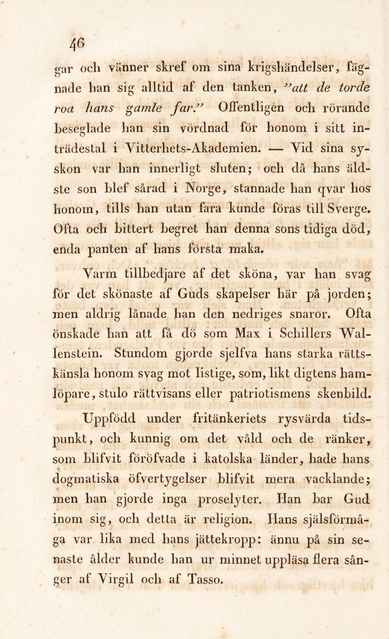 4C> gar och vänner skref om sina krigshändelser, fäg- nade han sig alltid af den tanken, 99att de torde roa hans gamle far” Offentligen och rörande beseglade han sin vördnad för honom i sitt in¬ trädestal i Vitterhets-Akademien. — Yid sina sy¬ skon var han innerligt sluten; och då hans äld¬ ste son blef sårad i Norge, stannade han qvar hos honom, tills han utan fara kunde föras till Sverge. Ofta och bittert begret han denna sons tidiga död, enda panten af hans första maka. Varm tillbedjare af det sköna, var han svag för det skönaste af Guds skapelser här på jorden; men aldrig lånade han den nedriges snaror. Ofta Önskade han att få dö som Max i Schillers Wal- lenstein. Stundom gjorde sjelfva hans starka rätts¬ känsla honom svag mot listige, som, likt digtens liam- löpare, stulo rättvisans eller patriotismens skenbild. Uppfödd under fritänkeriets rysvärda tids- punkt, och kunnig om det våld och de ränker, som blifvit föröfvade i katolska länder, hade hans f dogmatiska ofvertygelser blifvit mera vacklande; men han gjorde inga proselyter. Han bar Gud inom sig, och detta är religion. Hans själsförmå- ga var lika med hans jättekropp: ännu på sin se¬ naste ålder kunde han ur minnet uppläsa flera sån¬ ger af Virgil och af Tasso.