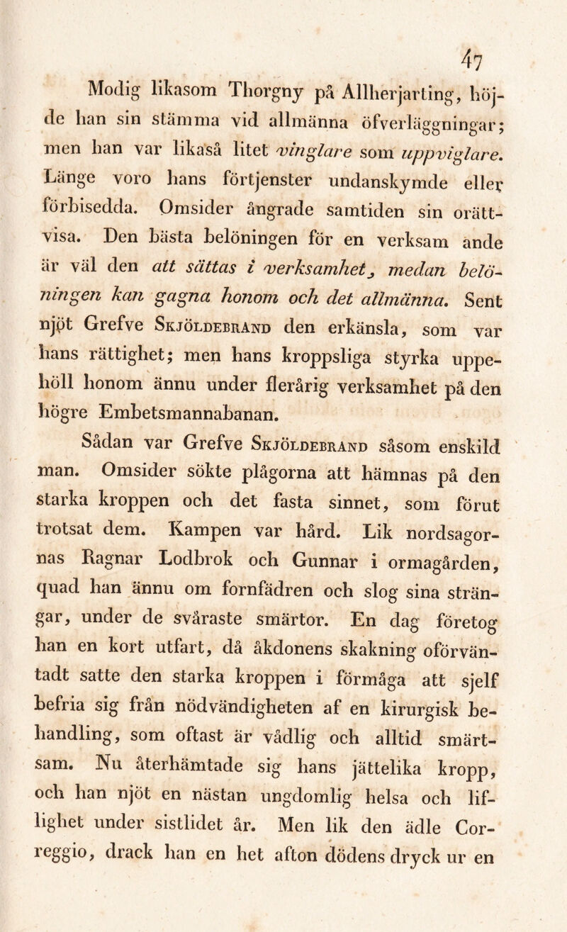 4? Modig likasom Thorgny på Allherjarting, höj- do han sin stämma vid allmänna öfverläggnmgar; men han var likaså litet vinglar e som uppviglare. Länge voro hans förtjenster undanskymde eller förbisedda. Omsider ångrade samtiden sin orätt¬ visa. Den hästa belöningen för en verksam ande är väl den alt sättas i verksamhetmedan belö¬ ningen kan gagna honom och del allmänna. Sent njpt Grefve Skjöldebrand den erkänsla, som var hans rättighet; men hans kroppsliga styrka uppe¬ höll honom ännu under flerårig verksamhet på den högre Embetsmannabanan. Sadan var Grefve Skjöldebrand såsom enskild man. Omsider sökte plågorna att hämnas på den starka kroppen och det fasta sinnet, som förut trotsat dem. Kampen var hård. Lik nordsagor¬ nas Ragnar Lodbrok och Gunnar i ormagården, quad han ännu om fornfädren och slog sina strän¬ gar, under de svåraste smärtor. En dag företog han en kort utfart, då åkdonens skakning oförvän- tadt satte den starka kroppen i förmåga att sjelf befria sig fran nödvändigheten af en kirurgisk be¬ handling, som oftast är vådlig och alltid smärt¬ sam. Nu återhämtade sig hans jättelika kropp, och han njöt en nästan ungdomlig helsa och lif- lighet under sistlidet år. Men lik den ädle Cor- reggio, drack han en het afton dödens dryck ur en