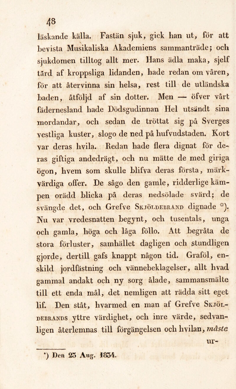 läskande källa. Fastän sjuk, gick han ut, för att bevista Musikaliska Akademiens sammanträde; och sjukdomen tilltog allt mer. Hans ädla maka, sjelf tärd af kroppsliga lidanden, hade redan om våren, för att återvinna sin helsa, rest till de utländska baden, åtföljd af sin dotter. Men — öfver vårt fädernesland hade Dödsgudinnan Hel utsändt sina mordandar, och sedan de tröttat sig på Sverges vestliga kuster, slogo de ned på hufvudstaden. Kort var deras hvila. Redan hade flera dignat för de¬ ras giftiga andedrägt, och nu mätte de med giriga ögon, hvem som skulle blifva deras första, märk¬ värdiga offer. De sågo den gamle, ridderlige käm¬ pen orädd blicka på deras nedsölade svärd; de svängde det, och Grefve SkjÖldebrand dignade Nu var vredesnatten begynt, och tusentals, unga och gamla, höga och låga föllo. Att begråta de stora förluster, samhället dagligen och stundligen gjorde, dertill gafs knappt någon tid. Graföl, en¬ skild jordfästning och vännebeklagelser, allt hvad gammal andakt och ny sorg ålade, sammansmälte till ett enda mål, det nemligen att rädda sitt eget lif. Den ståt, h var med en man af Grefve Skjöl- debrands yttre värdighet, och inre värde, sedvan¬ ligen återlemnas till förgängelsen och hvilan, måste nr- *) Den 25 Aug. 1854.