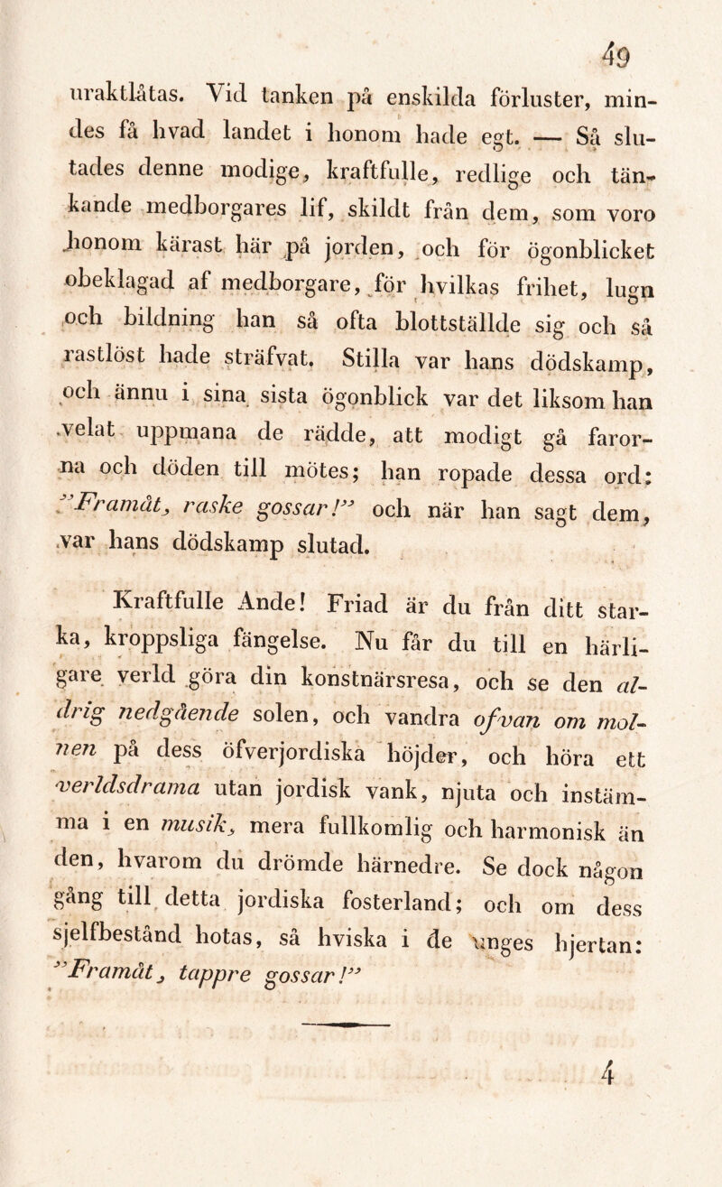 ivrak ilat as. Vid tanken på enskilda förluster, min¬ des få livad landet i honom hade egt. — Så slu¬ tades denne modige, kraftfulle, redlige och tän~ kande medborgares lif, skildt från dem, som voro honom kärast här pa jorden, och för ögonblicket obeklagad af medborgare, för hvilkas frihet, lugn och bildning han så ofta blottställde sig och så rastlöst hade s trä fva t. Stilla var hans dödskamp, och ännu i sina sista ögonblick var det liksom han .velat uppmana de rädde, att modigt gå faror- ropade dessa ord: Framåt, raske gossar!JJ och när han sagt dem, .var hans dödskamp slutad. i Kraftfulle Ande! Friad är du från ditt star¬ ka, kroppsliga fängelse. Nu får du till en härli¬ gare verkl göra din konstnärsresa, och se den al¬ drig nedgående solen, och vandra of v an om mol¬ nen pa dess ofverjordiska höjder, och höra ett verldsdrama utan jordisk vank, njuta och instäm¬ ma i en musik, mera fullkomlig och harmonisk än den, hvarom du drömde härnedre. Se dock någon gang till detta jordiska fosterland; och om dess sjelfbestånd hotas, så h viska i de unges h jer tan: J Framåt, tappre gossar!3> 4