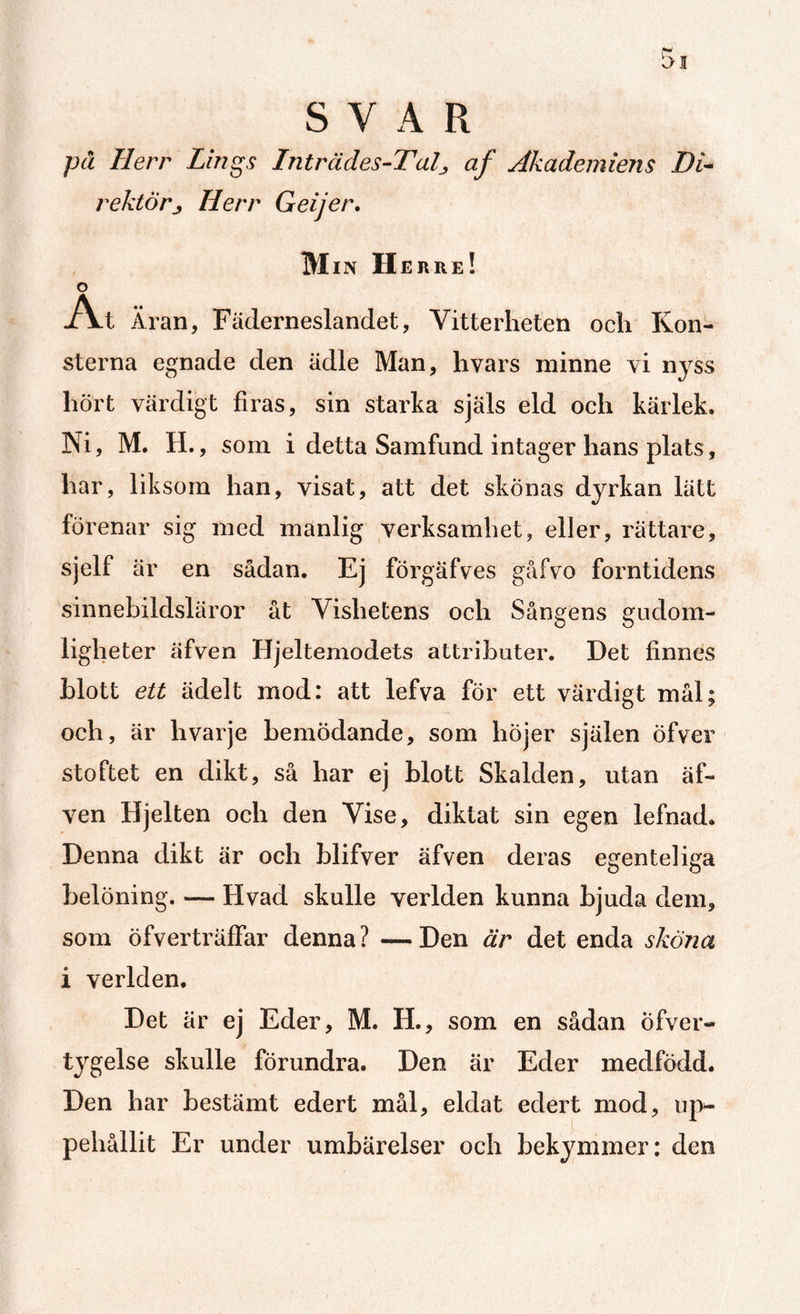 SVAR pä Herr Lings Inträdes-TaD af Akademiens Di¬ rektörHerr Geijer. Min Herre! o At Äran, Fäderneslandet, Vitterheten och Kon¬ sterna egnade den ädle Man, hvars minne vi nyss hört värdigt firas, sin starka själs eld och kärlek. Ni, M. H., som i detta Samfund intager hans plats, har, liksom han, visat, att det skönas dyrkan lätt förenar sig med manlig verksamhet, eller, rättare, sjelf är en sådan. Ej förgäfves gåfvo forntidens sinnebildsläror åt Vishetens och Sångens gudom¬ ligheter äfven Hjeltemodets attributer. Det finnes blott ett ädelt mod: att lefva för ett värdigt mål; och, är hvarje bemödande, som höjer själen öfver stoftet en dikt, så har ej blott Skalden, utan äf¬ ven Hjelten och den Vise, diktat sin egen lefnad. Denna dikt är och blifver äfven deras egenteliga belöning. — Hvad skulle verlden kunna bjuda dem, som öfverträffar denna ? — Den är det enda sköna i verlden. Det är ej Eder, M. H., som en sådan Öfver- tygelse skulle förundra. Den är Eder medfödd. Den har bestämt edert mål, eldat edert mod, up¬ pehållit Er under umbärelser och bekymmer: den
