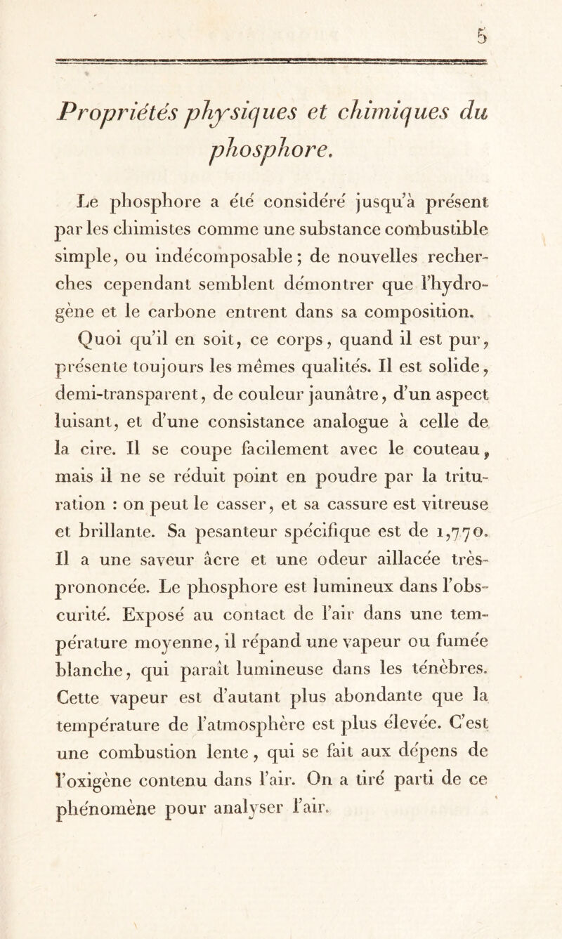 phosphore. Le phosphore a été considéré jusqu’à présent par les chimistes comme une substance combustible simple, ou indécomposable; de nouvelles recher¬ ches cependant semblent démontrer que l’hydro¬ gène et le carbone entrent dans sa composition. Quoi qu il en soit, ce corps , quand il est pur? présente toujours les memes qualités. Il est solide, demi-transparent, de couleur jaunâtre, d’un aspect luisant, et d’une consistance analogue à celle de la cire. Il se coupe facilement avec le couteau 9 mais il ne se réduit point en poudre par la tritu¬ ration : on peut le casser, et sa cassure est vitreuse et brillante. Sa pesanteur spécifique est de 1,770. Il a une saveur âcre et une odeur aillacée très- prononcée. Le phosphore est lumineux dans l’obs¬ curité. Exposé au contact de l’air dans une tem¬ pérature moyenne, il répand une vapeur ou fumée blanche, qui parait lumineuse dans les ténèbres. Cette vapeur est d’autant plus abondante que la température de l’atmosphère est plus élevée. C’est une combustion lente, qui se fait aux dépens de l’oxigène contenu dans l’air. On a tiré parti de ce phénomène pour analyser l’air.