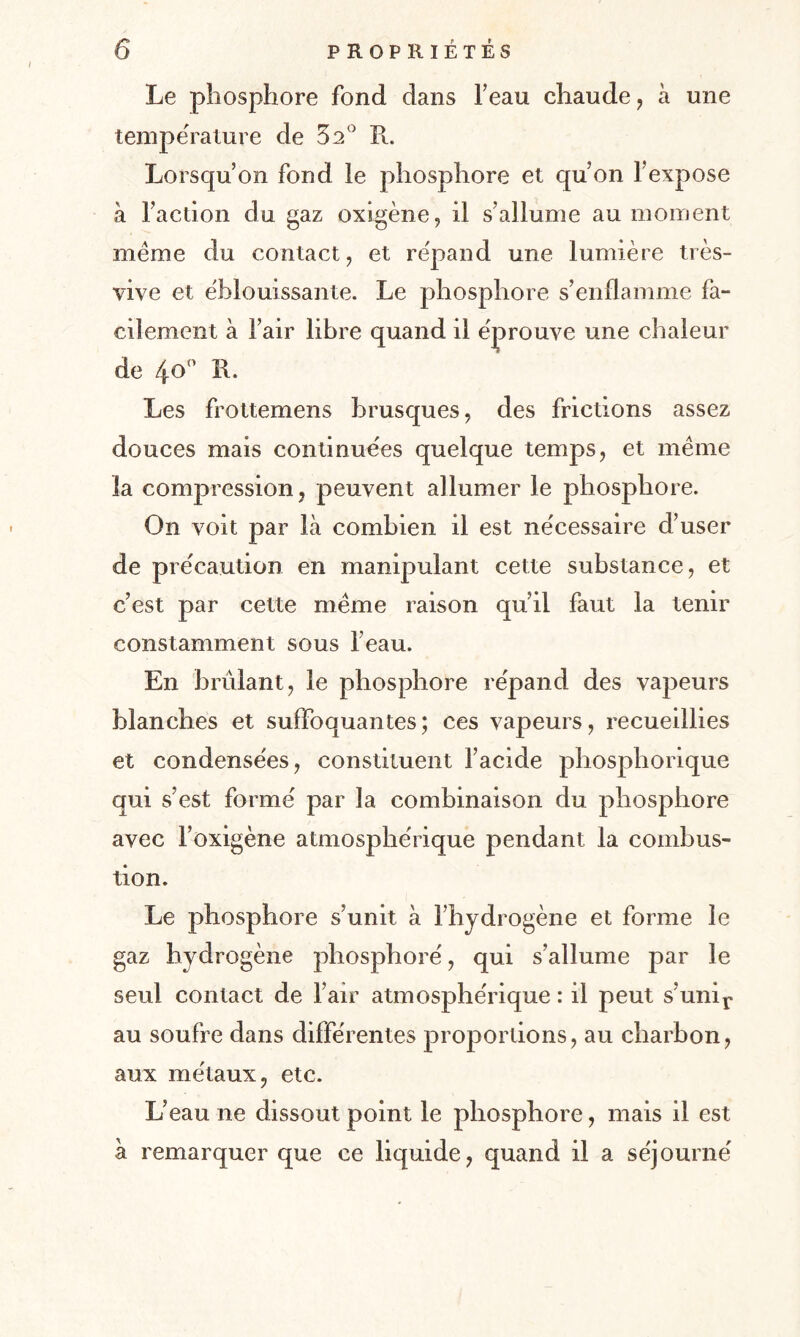 Le phosphore fond dans l’eau chaude, à une température de 32° R. Lorsqu’on fond le phosphore et qu’on l’expose à l’action du gaz oxigène, il s’allume au moment meme du contact, et répand une lumière très- vive et éblouissante. Le phosphore s’enflamme fa¬ cilement à l’air libre quand il éprouve une chaleur de 4o° R. Les frottemens brusques, des frictions assez douces mais continuées quelque temps, et meme la compression , peuvent allumer le phosphore. On voit par là combien il est nécessaire d’user de précaution en manipulant cette substance, et c’est par cette meme raison qu’il faut la tenir constamment sous l’eau. En brûlant, le phosphore répand des vapeurs blanches et suffoquantes; ces vapeurs, recueillies et condensées, constituent l’acide phosphorique qui s’est formé par la combinaison du phosphore avec l’oxigène atmosphérique pendant la combus¬ tion. Le phosphore s’unit à l’hydrogène et forme le gaz hydrogène phosphore', qui s’allume par le seul contact de l’air atmosphérique : il peut s’unir au soufre dans différentes proportions, au charbon, aux métaux, etc. L’eau ne dissout point le phosphore, mais il est à remarquer que ce liquide, quand il a séjourné