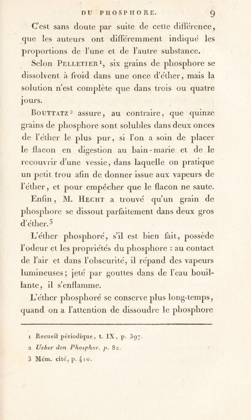 C’est sans doute par suite de cette différence, que les auteurs ont différemment indiqué les proportions de Tune et de l’autre substance. Selon Pelletier1, six grains de phosphore se dissolvent à froid dans une once d’éther, mais la solution n’est complète que dans trois ou quatre jours. Bouttatz2 assure, au contraire, que quinze grains de phosphore sont solubles dans deux onces de l’éther le plus pur, si l’on a soin de placer le flacon en digestion au bain-marie et de le recouvrir d’une vessie, dans laquelle on pratique un petit trou afin de donner issue aux vapeurs de l’éther, et pour empêcher que le flacon ne saute. Enfin, 3YL Hecht a trouvé qu’un grain de phosphore se dissout parfaitement dans deux gros d’éther.3 L’éther phosphore', s’il est bien fait, possède l’odeur et les propriétés du phosphore : au contact de l’air et dans l’obscurité, il répand des vapeurs lumineuses; jeté par gouttes dans de l’eau bouil¬ lante, il s’enflamme. L’éther phosphore se conserve plus long-temps, quand on a l’attention de dissoudre le phosphore 1 Recueil périodique, t. IX, p. 397. 2 Ueber den Phosphor. p. 82,