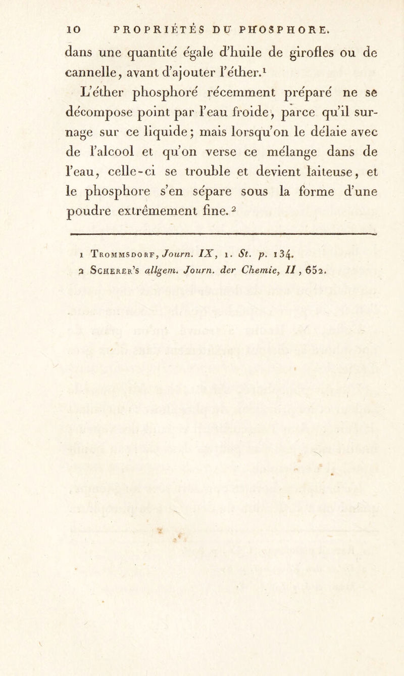 dans une quantité égalé d’huile de girofles ou de cannelle, ayant d’ajouter l’e'ther.1 L’e'ther phosphore' récemment pre'paré ne se de'compose point par l’eau froide, parce qu’il sur¬ nage sur ce liquide ; mais lorsqu’on le dëlaie avec de l’alcool et qu’on verse ce mélangé dans de l’eau, celle-ci se trouble et devient laiteuse, et le phosphore s’en se'pare sous la forme d’une poudre extrêmement fine.2 1 Trommsdorf, Journ. IX, 1. St. p. 134- 2 Scherer’s allgem. Journ. der Chemie, Il, 652. 'N