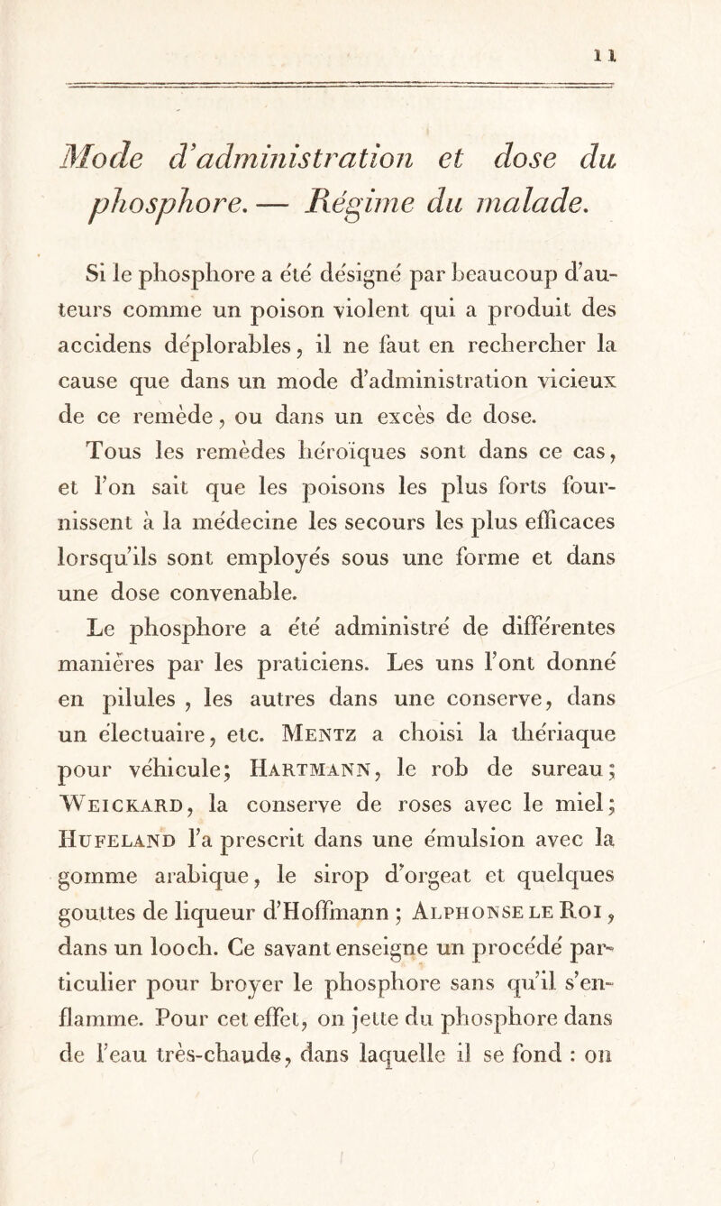 Mode d’administration et dose du phosphore. — Régime du malade. Si le phosphore a été désigné par beaucoup d’au¬ teurs comme un poison violent qui a produit des accidens déplorables, il ne faut en rechercher la cause que dans un mode d’administration vicieux de ce remède, ou dans un excès de dose. Tous les remèdes héroïques sont dans ce cas, et l’on sait que les poisons les plus forts four¬ nissent à la médecine les secours les plus efficaces lorsqu’ils sont employés sous une forme et dans une dose convenable. Le phosphore a été administré de différentes manières par les praticiens. Les uns Font donné en pilules , les autres dans une conserve, dans un électuaire, etc. Mentz a choisi la thériaque pour véhicule; Hartmann, le rob de sureau; Weickard, la conserve de roses avec le miel; Ilufelan 13 l’a prescrit dans une émulsion avec la gomme arabique, le sirop d’orgeat et quelques gouttes de liqueur d’Hoffmann ; Alphonse le Roi 9 dans un looch. Ce savant enseigne un procédé par¬ ticulier pour broyer le phosphore sans qu’il s’en¬ flamme. Pour cet effet, on jette du phosphore dans de Feau très-chaude, dans laquelle il se fond : ou