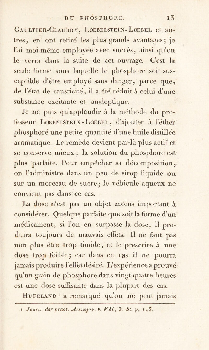 Gaultier-Claubry, Loebelstein-Loebel et au¬ tres , en ont retire' les plus grands avantages; je l’ai moi-même employée avec succès, ainsi qu’on le verra dans la suite de cet ouvrage. C’est la seule forme sous laquelle le phosphore soit sus¬ ceptible d’être employé sans danger, parce que, substance excitante et analeptique. Je ne puis qu’applaudir à la méthode du pro¬ fesseur Loebelstein-Loebel, d’ajouter à l’éther phosphore' une petite quantité d’une huile distillée aromatique. Le remède devient par-là plus actif et se conserve mieux ; la solution du phosphore est plus parfaite. Pour empêcher sa décomposition, on l’administre dans un peu de sirop liquide ou sur un morceau de sucre; le véhicule aqueux ne convient pas dans ce cas. La dose n’est pas un objet moins important à considérer. Quelque parfaite que soit la forme d’un médicament, si l’on en surpasse la dose, il pro¬ duira toujours de mauvais effets. Il ne faut pas non plus être trop timide, et le prescrire à une dose trop foible ; car dans ce cas il ne pourra jamais produire l’effet désiré. L’expérience a prouvé qu’un grain de phosphore dans vingt-quatre heures est une dose suffisante dans la plupart des cas. Hufeland1 a remarqué qu’on ne peut jamais i Journ. der pract. Arznejrw. KH, 3 St, p, 115.
