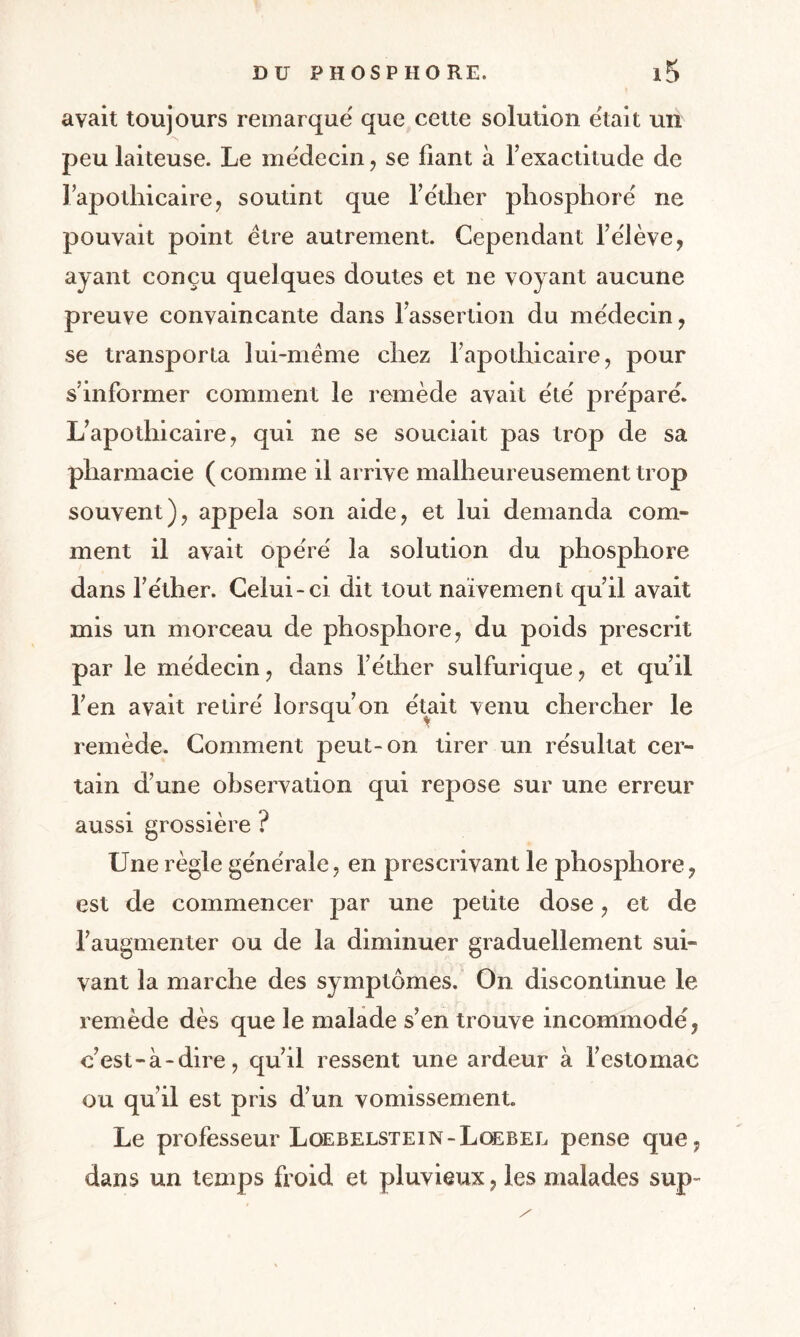 avait toujours remarque que cette solution était un peu laiteuse. Le médecin, se liant à l’exactitude de l’apothicaire, soutint que l’éther phosphore ne pouvait point être autrement. Cependant l’élève, ayant conçu quelques doutes et ne voyant aucune preuve convaincante dans l’assertion du médecin, se transporta lui-même chez l’apothicaire, pour s’informer comment le remède avait été préparé. L’apothicaire, qui ne se souciait pas trop de sa pharmacie ( comme il arrive malheureusement trop souvent), appela son aide, et lui demanda com¬ ment il avait opéré la solution du phosphore dans l’éther. Celui-ci dit tout naïvement qu’il avait mis un morceau de phosphore, du poids prescrit par le médecin, dans l’éther sulfurique, et qu’il l’en avait retiré lorsqu’on était venu chercher le remède. Comment peut-on tirer un résultat cer¬ tain d’une observation qui repose sur une erreur aussi grossière ? Une règle générale, en prescrivant le phosphore, est de commencer par une petite dose, et de l’augmenter ou de la diminuer graduellement sui¬ vant la marche des symptômes. On discontinue le remède dès que le malade s’en trouve incommodé, c’est-à-dire, qu’il ressent une ardeur à l’estomac ou qu’il est pris d’un vomissement. Le professeur Loebelstein-Loebel pense que, dans un temps froid et pluvieux, les malades sup-
