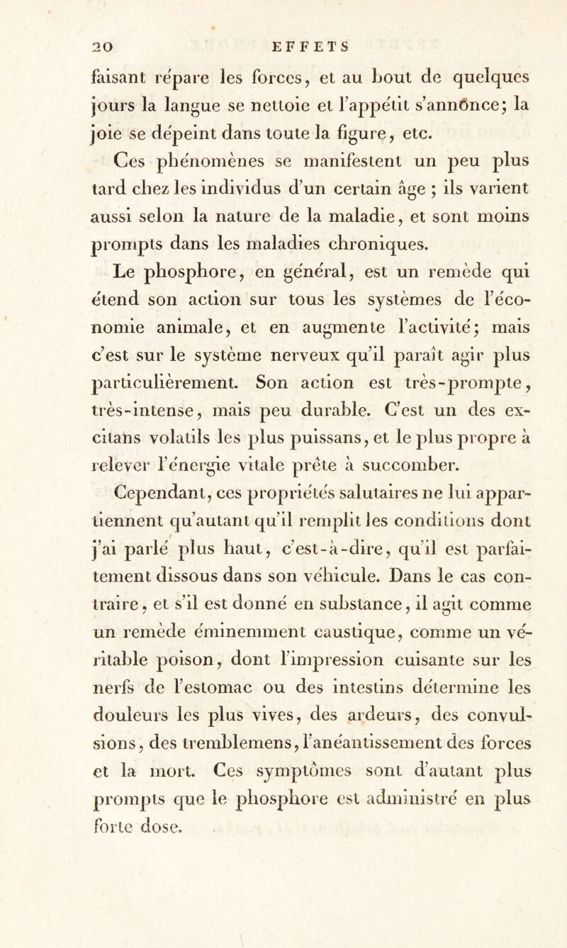 faisant repare les forces, et au bout de quelques jours la langue se nettoie et l’appéut s’annônce; la joie se dépeint dans toute la ligure, etc. Ces phénomènes se manifestent un peu plus tard chez les individus d’un certain âge ; ils varient aussi selon la nature de la maladie, et sont moins prompts dans les maladies chroniques. Le phosphore, en général, est un remède qui étend son action sur tous les systèmes de l’éco¬ nomie animale, et en augmente l’activité; mais c’est sur le système nerveux qu’il paraît agir plus particulièrement. Son action est très-prompte, très-intense, mais peu durable. C’est un des ex- citans volatils les plus puissans, et le plus propre à relever l’énergie vitale prête à succomber. Cependant, ces propriétés salutaires ne lui appar¬ tiennent qu’autant qu’il remplit les conditions dont j’ai parlé plus haut, c’est-à-dire, quil est parfai¬ tement dissous dans son véhicule. Dans le cas con¬ traire , et s’il est donné en substance, il agit comme un remède éminemment caustique, comme un vé¬ ritable poison, dont l’impression cuisante sur les nerfs de l’estomac ou des intestins détermine les douleurs les plus vives, des ardeurs, des convul¬ sions, des tremblemens, 1 anéantissement des forces et la mort. Ces symptômes sont d’autant plus prompts que le phosphore est administré en plus forte dose. \