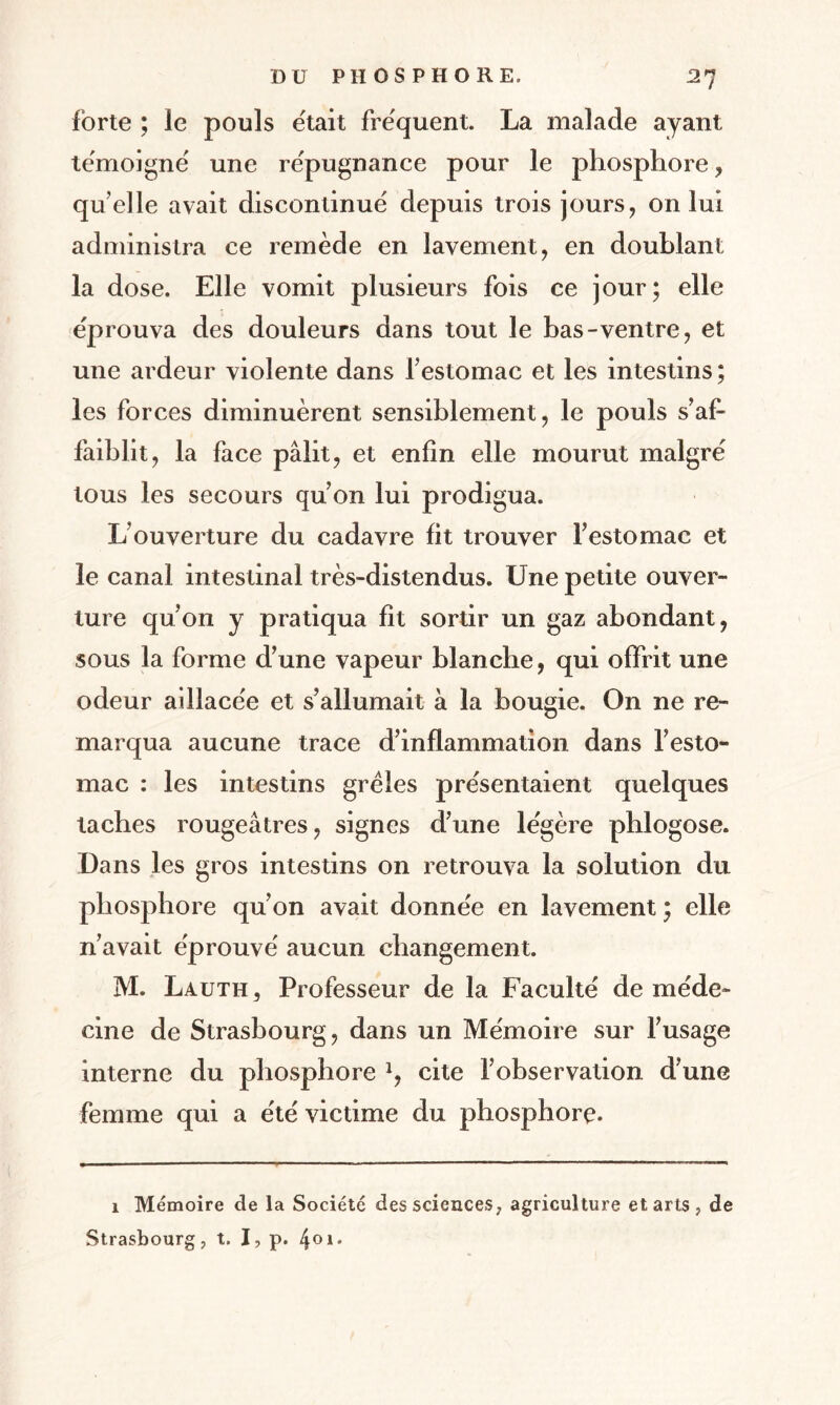 forte ; le pouls était frequent. La malade ayant témoigné une re'pugnance pour le phosphore , qu elle avait discontinué depuis trois jours, on lui administra ce remède en lavement, en doublant la dose. Elle vomit plusieurs fois ce jour; elle éprouva des douleurs dans tout le bas-ventre, et une ardeur violente dans 1’ estomac et les intestins ; les forces diminuèrent sensiblement, le pouls s’af¬ faiblit, la face pâlit, et enfin elle mourut malgré tous les secours qu’on lui prodigua. L’ouverture du cadavre fit trouver l’estomac et le canal intestinal très-distendus. Une petite ouver¬ ture qu’on y pratiqua fit sortir un gaz abondant, sous la forme d’une vapeur blanche, qui offrit une odeur aillacée et s’allumait à la bougie. On ne re¬ marqua aucune trace d’inflammation dans l’esto¬ mac : les intestins grêles présentaient quelques taches rougeâtres, signes d’une légère phlogose. Dans les gros intestins on retrouva la solution du phosphore qu’on avait donnée en lavement ; elle n’avait éprouvé aucun changement. M. Lauth, Professeur de la Faculté de méde¬ cine de Strasbourg, dans un Mémoire sur l’usage interne du phosphore 1, cite l’observation d’une femme qui a été victime du phosphore. 1 Mémoire de la Société des sciences, agriculture et arts, de Strasbourg, t. I, p. 4°i*