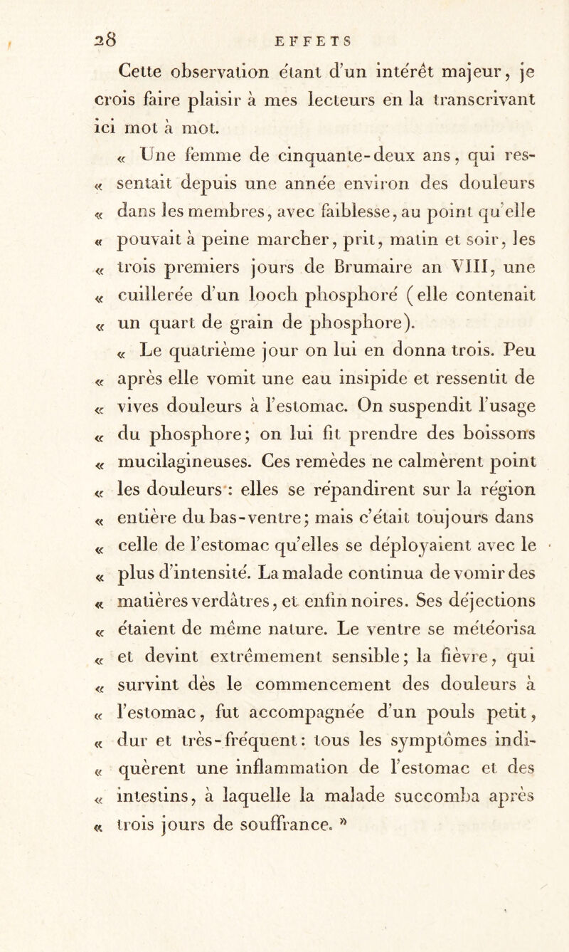 Cette observation étant d’un intérêt majeur, je crois faire plaisir à mes lecteurs en la transcrivant ici mot à mot. « Une femme de cinquante-deux ans, qui res- « sentait depuis une annëe environ des douleurs « dans les membres, avec faiblesse, au point qu elle « pouvait à peine marcher, prit, matin et soir, les « trois premiers jours de Brumaire an VIII, une « cuillerée d’un looch phosphore' ( elle contenait « un quart de grain de phosphore). « Le quatrième jour on lui en donna trois. Peu « après elle vomit une eau insipide et ressentit de <c vives douleurs à l’estomac. On suspendit l’usage « du phosphore; on lui fit prendre des boissons « mucilagineuses. Ces remèdes ne calmèrent point « les douleurs : elles se répandirent sur la région « entière du bas-ventre; mais c’était toujours dans « celle de l’estomac quelles se déployaient avec le • « plus d’intensité. La malade continua de vomir des « matières verdâtres, et enfin noires. Ses déjections « étaient de même nature. Le ventre se météorisa <c et devint extrêmement sensible ; la fièvre, qui « survint dès le commencement des douleurs à « l’estomac, fut accompagnée d’un pouls petit, « dur et très - fréquent : tous les symptômes indi- « quèrent une inflammation de l’estomac et des « intestins, à laquelle la malade succomba après « trois jours de souffrance. »