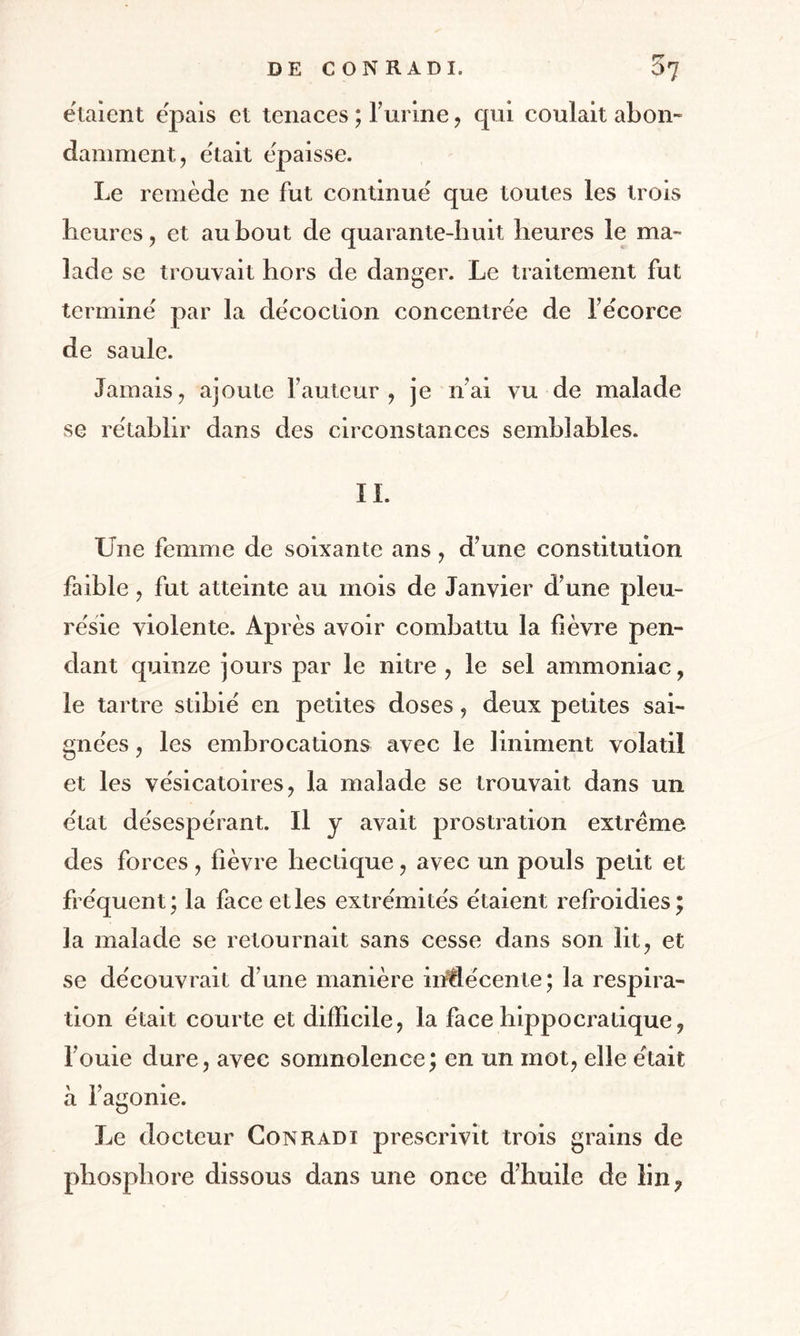 étaient e'pais et tenaces ; l’urine, qui coulait abon¬ damment, était épaisse. Le remède ne fut continue' que toutes les trois Heures, et au bout de quarante-huit heures le ma¬ lade se trouvait hors de danger. Le traitement fut termine' par la décoction concentrée de l’écorce de saule. Jamais, ajoute fauteur, je n’ai vu de malade se rétablir dans des circonstances semblables. IL Une femme de soixante ans, d’une constitution faible, fut atteinte au mois de Janvier d’une pleu¬ résie violente. Après avoir combattu la fièvre pen¬ dant quinze jours par le nitre , le sel ammoniac, le tartre stibié en petites doses, deux petites sai¬ gnées , les embrocations avec le Uniment volatil et les vésicatoires, la malade se trouvait dans un état désespérant. Il y avait prostration extrême des forces, fièvre hectique, avec un pouls petit et fréquent; la face et les extrémités étaient refroidies; la malade se retournait sans cesse dans son lit, et se découvrait d’une manière indécente; la respira¬ tion était courte et difficile, la face hippocratique, l’ouie dure, avec somnolence; en un mot, elle était à l’agonie. Le docteur Conrad 1 prescrivit trois grains de phosphore dissous dans une once d’huile de lin,
