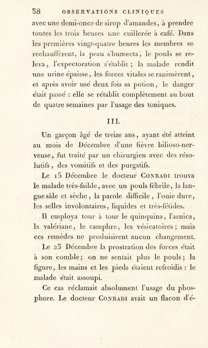 avec une demi-once de sirop d’amandes, à prendre toutes les trois heures une cuillerée à café. Dans les premières vingt-quatre heures les membres se rechauffèrent, ia peau s’humecta, le pouls se re¬ leva , l’expectoration s établit ; la malade rendit une urine épaisse , les forces vitales se ranimèrent, et après avoir usé deux fois sa potion, le danger était passé : elle se rétablit complètement au bout de quatre semaines par l’usage des toniques. III. Un garçon âgé de treize ans, ayant été atteint au mois de Décembre d’une fièvre bilioso-ner- veuse, fut traité par un chirurgien avec des réso¬ lutifs , des vomitifs et des purgatifs. Le i5 Décembre le docteur Conradi trouva le malade très-faible, avec un pouls fébrile, la lan¬ gue sale et sèche, la parole difficile, fouie dure, les selles involontaires, liquides et très-fétides. Il employa tour à tour le quinquina, l’arnica, la valériane, le camphre, les vésicatoires ; mais ces remèdes ne produisirent aucun changement. Le 25 Décembre la prostration des forces était â son comble ; on ne sentait plus le pouls ; la figure, les mains et les pieds étaient refroidis : le malade était assoupi. Ce cas réclamait absolument l’usage du phos¬ phore. Le docteur Conradi avait un flacon d’é-