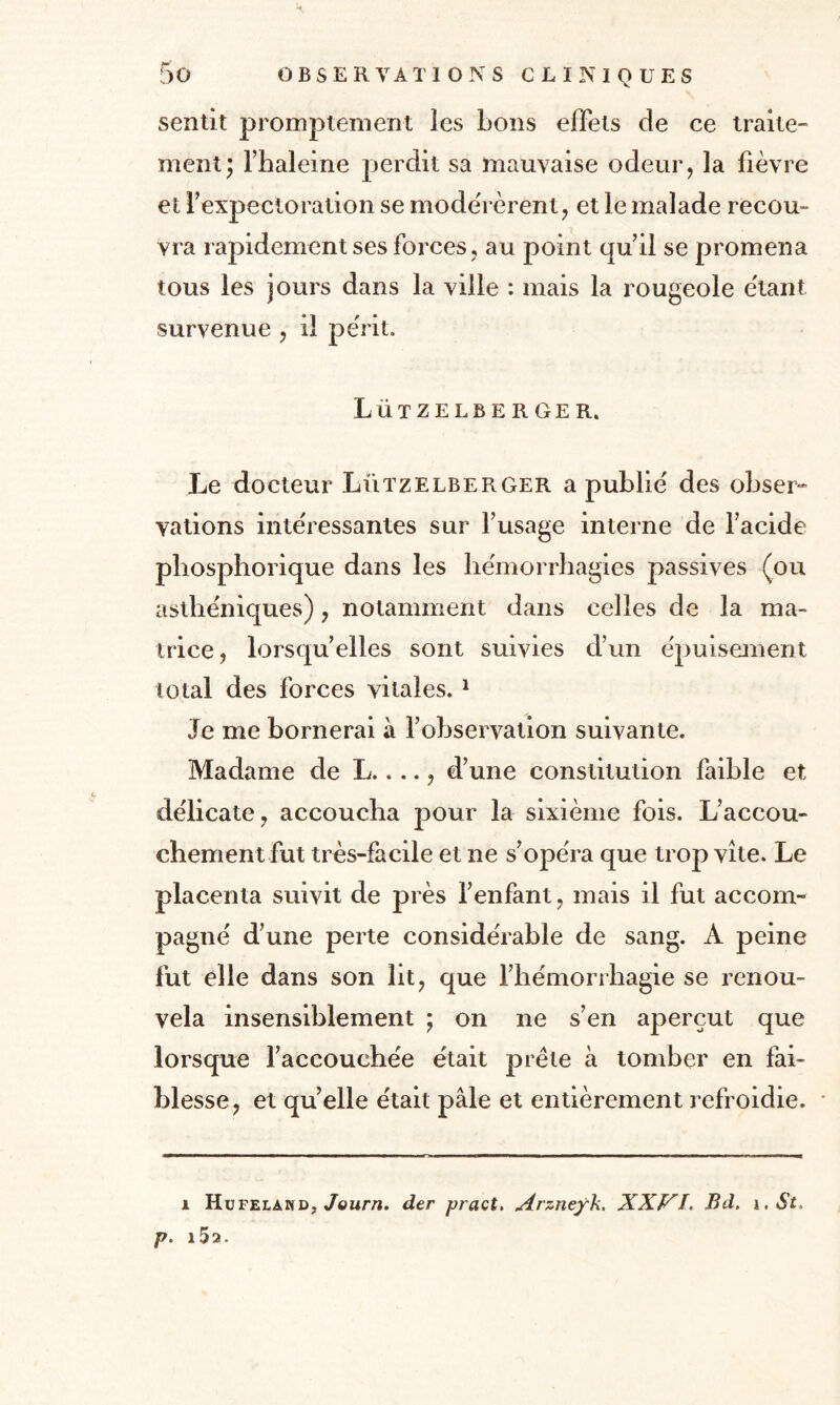 sentit promptement les bons effets de ce traite¬ ment; l’haleine perdit sa mauvaise odeur, la fièvre et l'expectoration se modérèrent, et le malade recou¬ vra rapidement ses forces, au point qu’il se promena tous les jours dans la ville : mais la rougeole étant survenue , il périt. Lützelberger. Le docteur Lützelberger a publié des obser¬ vations intéressantes sur l’usage interne de l’acide pbosphorique dans les hémorrhagies passives (ou asthéniques), notamment dans celles de la ma¬ trice, lorsqu’elles sont suivies d’un épuisement total des forces vitales. 1 Je me bornerai à l’observation suivante. Madame de L...., d’une constitution faible et délicate, accoucha pour la sixième fois. L’accou¬ chement fut très-facile et ne s’opéra que trop vite. Le placenta suivit de près l’enfant, mais il fut accom¬ pagné d’une perte considérable de sang. A peine fut elle dans son lit, que l’hémorrhagie se renou¬ vela insensiblement ; on ne s’en aperçut que lorsque l’accouchée était prête à tomber en fai¬ blesse, et quelle était pâle et entièrement refroidie. i Hufelakd, Journ. der pract. Arznefk. XXVI. Bd. i.St. p. i5a.
