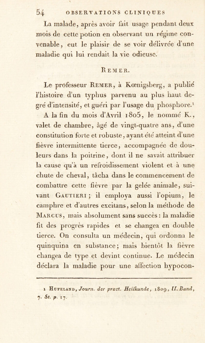 La malade ? après avoir fait usage pendant deux mois de cette potion en observant un régime con¬ venable , eut le plaisir de se voir délivrée d une maladie qui lui rendait la vie odieuse. Le M E R. Le professeur Remer, à Kœnigsberg, a publié l’histoire d’un typhus parvenu au plus haut de¬ gré d’intensité? et guéri par l’usage du phosphore.1 A la fin du mois d’Avril i8o5, le nommé K., valet de chambre, âgé de vingt-quatre ans, d'une constitution forte et robuste, ayant été atteint d’une fièvre intermittente tierce, accompagnée de dou¬ leurs dans la poitrine, dont il ne savait attribuer la cause qu’à un refroidissement violent et à une chute de cheval, tâcha dans le commencement de combattre cette fièvre par la gelée animale, sui¬ vant Gautieri ; il employa aussi l’opium, le camphre et d’autres excitans, selon la méthode de Marcus, mais absolument sans succès: la maladie fit des progrès rapides et se changea en double tierce. On consulta un médecin, qui ordonna le quinquina en substance; mais bientôt la fièvre changea de type et devint continue. Le médecin déclara la maladie pour une affection hypocon- i Hofelahd, /oar», âer pract. Heilkunde, 1S09, ÎI.Band, 7. St. p, ï7.