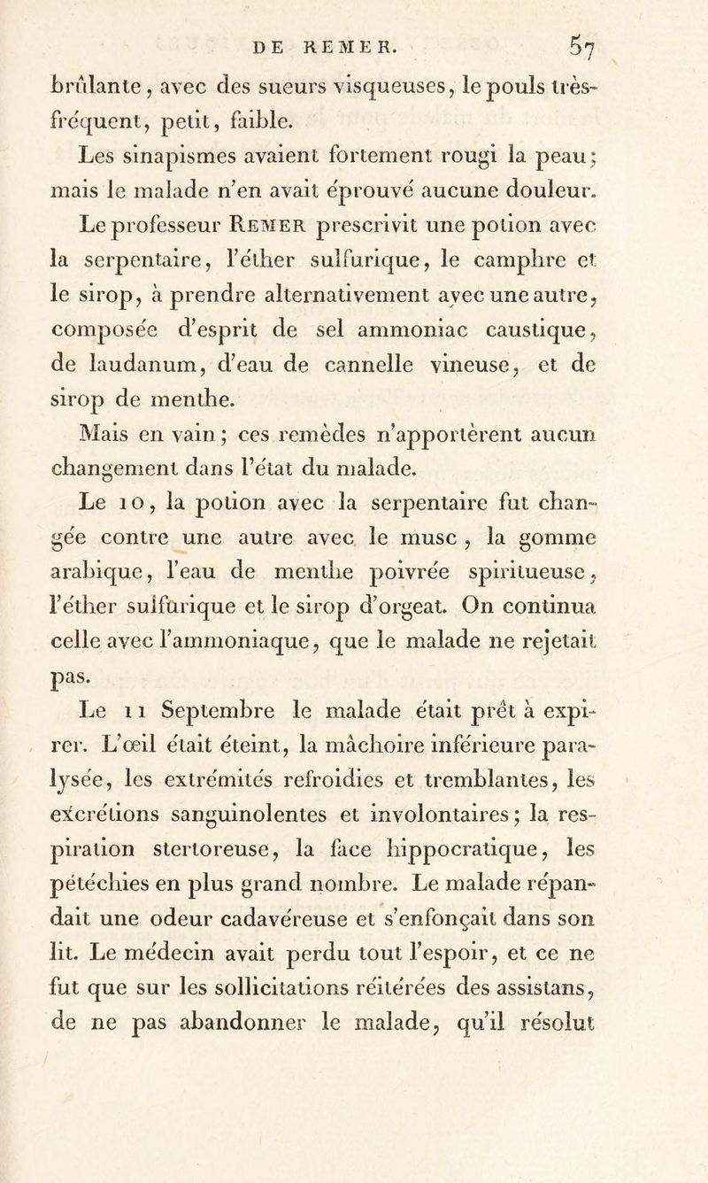 DE RE ME K. P>7 brûlante, avec des sueurs visqueuses, le pouls très- frequent, petit, faible. Les sinapismes avaient fortement rougi la peau : mais le malade n’en avait éprouvé' aucune douleur. Le professeur Remer prescrivit une potion avec la serpentaire, fe'ther sulfurique, le camphre et; le sirop, à prendre alternativement avec une autre, compose'e d’esprit de sel ammoniac caustique, de laudanum, d’eau de cannelle vineuse, et de sirop de menthe. Mais en vain ; ces remèdes n’apportèrent aucun changement dans l’état du malade. Le io,la potion avec la serpentaire fut chan¬ gée contre une autre avec le musc , la gomme arabique, l’eau de menthe poivrée spirilueuse, l’éther sulfurique et le sirop d’orgeat. On continua celle avec l’ammoniaque, que le malade ne rejetait pas. Le 11 Septembre le malade était prêt à expi¬ rer. L’œil était éteint, la mâchoire inférieure para¬ lysée, les extrémités refroidies et tremblantes, les excrétions sanguinolentes et involontaires; la res¬ piration stertoreuse, la face hippocratique, les pétéchies en plus grand nombre. Le malade répan» dait une odeur cadavéreuse et s’enfonçait dans son lit. Le médecin avait perdu tout l’espoir, et ce ne fut que sur les sollicitations réitérées des assistans, de ne pas abandonner le malade, qu’il résolut