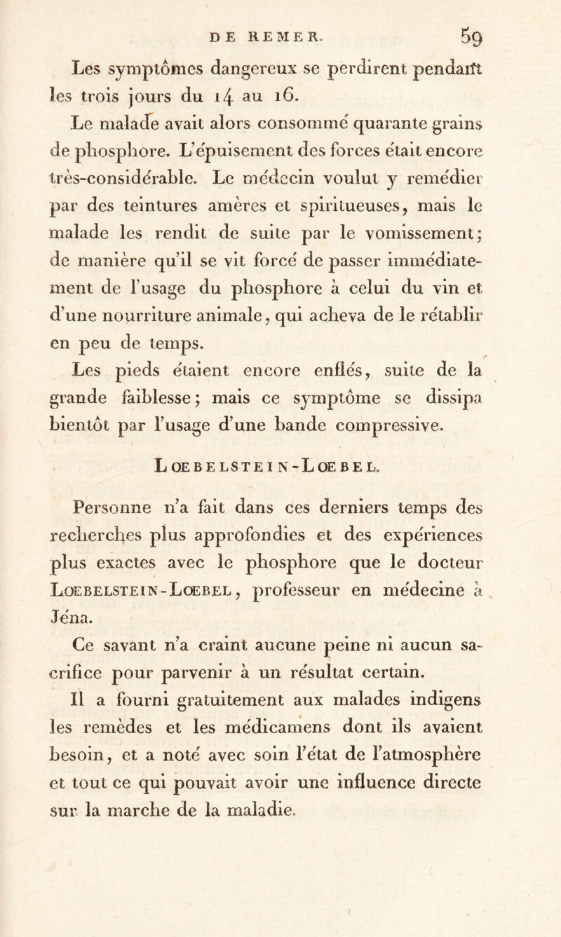 Les symptômes dangereux se perdirent pendarît les trois jours du i4 au 16. Le malade avait alors consomme quarante grains de phosphore. L’épuisement des forces était encore Irès-conside'rable. Le médecin voulut y remédier par des teintures amères et spiritueuses, mais le malade les rendit de suite par le vomissement; de manière qu’il se vit forcé de passer immédiate¬ ment de F usage du phosphore à celui du vin et d’une nourriture animale, qui acheva de le rétablir en peu de temps. Les pieds étaient encore enflés, suite de la grande faiblesse; mais ce symptôme se dissipa bientôt par l’usage d’une bande compressive. L OE B E LSTE I N -L OE B E L. Personne n’a fait dans ces derniers temps des recherches plus approfondies et des expériences plus exactes avec le phosphore que le docteur Loebelstein-Loebel , professeur en médecine h, Jéna. Ce savant n’a craint aucune peine ni aucun sa¬ crifice pour parvenir à un résultat certain. Il a fourni gratuitement aux malades indigens les remèdes et les médicamens dont ils avaient besoin, et a noté avec soin l’état de l’atmosphère et tout ce qui pouvait avoir une influence directe sur la marche de la maladie. I