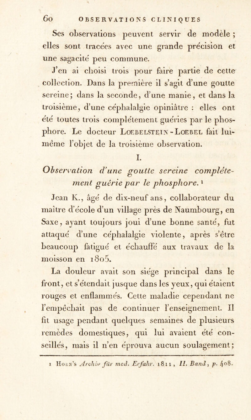 Ses observations peuvent servir de modèle ; elles sont tracées avec une grande précision et une sagacité peu commune. J’en ai choisi trois pour faire partie de cette collection. Dans la première il s’agit d’une goutte sereine; dans la seconde, d’une manie, et dans la troisième, d’une céphalalgie opiniâtre : elles ont été toutes trois complètement guéries par le plios^ phore. Le docteur Loebelstein -Loebel fait lui- méme l’objet de la troisième observation. I. Observation d'une goutte sereine complète¬ ment guérie par le phosphore.1 Jean K., âgé de dix-neuf ans, collaborateur du maître d’école d’un village près de Naumbourg, en Saxe, ayant toujours joui d’une bonne santé, fut attaqué d’une céphalalgie violente, après s’être beaucoup fatigué et échauffé aux travaux de la moisson en i8o5. La douleur avait son siège principal dans le front, et s’étendait jusque dans les yeux, qui étaient rouges et enflammés. Cette maladie cependant ne l’empêchait pas de continuer l’enseignement. Il fit usage pendant quelques semaines de plusieurs remèdes domestiques, qui lui avaient été con¬ seillés, mais il n’en éprouva aucun soulagement; i HoriTs Archiv fïiv med. Erfahr. 1811, IL Band, p. 4°8-