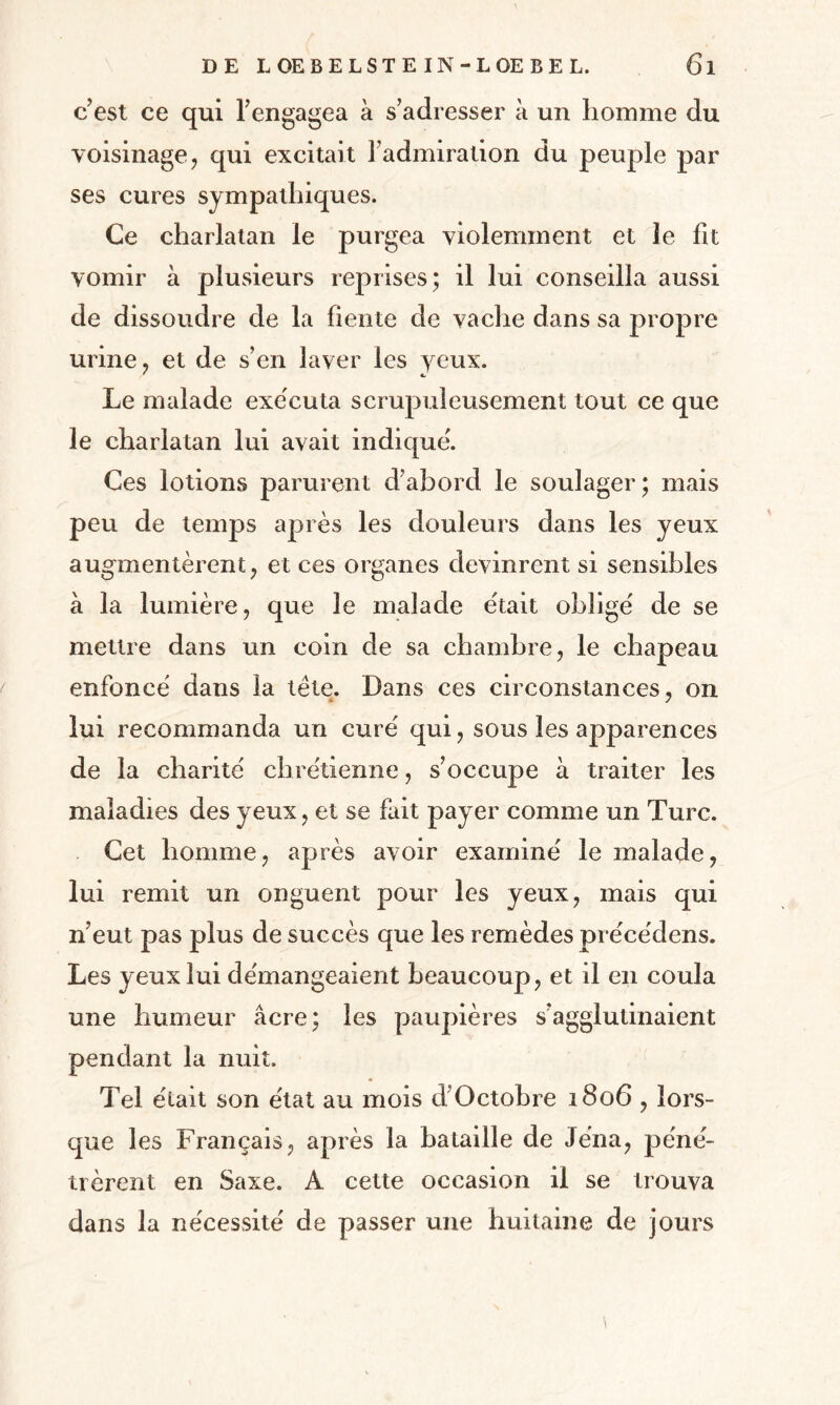 c’est ce qui l’engagea à s’adresser à un homme du voisinage, qui excitait l’admiration du peuple par ses cures sympathiques. Ce charlatan le purgea violemment et le fit vomir à plusieurs reprises; il lui conseilla aussi de dissoudre de la fiente de vache dans sa propre urine, et de s’en laver les yeux. Le malade exe'cuta scrupuleusement tout ce que le charlatan lui avait indique'. Ces lotions parurent d’abord le soulager; mais peu de temps après les douleurs dans les yeux augmentèrent, et ces organes devinrent si sensibles à la lumière, que le malade était oblige' de se mettre dans un coin de sa chambre, le chapeau enfoncé dans la tête. Dans ces circonstances, on lui recommanda un curé qui, sous les apparences de la charité chrétienne, s’occupe à traiter les maladies des yeux, et se fait payer comme un Turc. Cet homme, après avoir examiné le malade, lui remit un onguent pour les yeux, mais qui n’eut pas plus de succès que les remèdes préce'dens. Les yeux lui démangeaient beaucoup, et il en coula une humeur âcre; les paupières s’agglutinaient pendant la nuit. Tel était son état au mois d Octobre 1806 , lors¬ que les Français, après la bataille de Jéna, péné¬ trèrent en Saxe. A cette occasion il se trouva dans la nécessité de passer une huitaine de jours