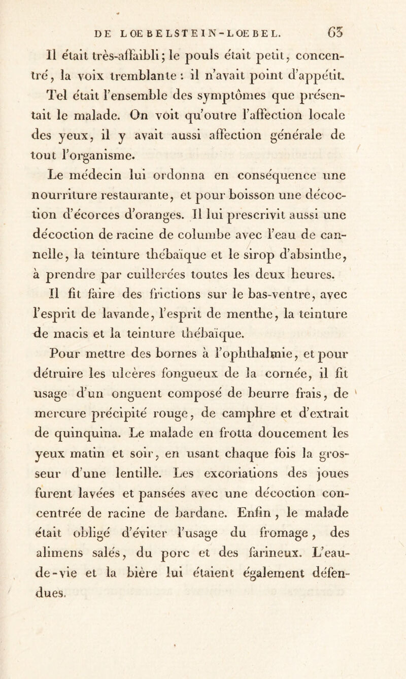 Il était très-affaibli; le pouls était petit, concen¬ tre, la voix tremblante: il n’avait point d’appétit. Tel était l’ensemble des symptômes que présen¬ tait le malade. On voit qu’outre l’affection locale des yeux, il y avait aussi affection générale de tout l’organisme. Le médecin lui ordonna en conséquence une nourriture restaurante, et pour boisson une décoc¬ tion d’écorces d’oranges. Il lui prescrivit aussi une décoction de racine de columbe avec i’eau de can¬ nelle, la teinture thébaïque et le sirop d’absinthe, à prendre par cuillerées toutes les deux heures. Il fit faire des frictions sur le bas-ventre, avec / l’esprit de lavande, l’esprit de menthe, la teinture de macis et la teinture thébaïque. Pour mettre des bornes à l’ophthaltnie, et pour détruire les ulcères fongueux de la cornée, il fit usage d’un onguent composé de beurre frais, de ' mercure précipité rouge, de camphre et d’extrait de quinquina. Le malade en frotta doucement les yeux matin et soir, en usant chaque fois la gros¬ seur d’une lentille. Les excoriations des joues furent lavées et pansées avec une décoction con¬ centrée de racine de bardane. Enfin , le malade était obligé d’éviter l’usage du fromage, des alimens salés, du porc et des farineux. L’eau- de-vie et la bière lui étaient également défen¬ dues.