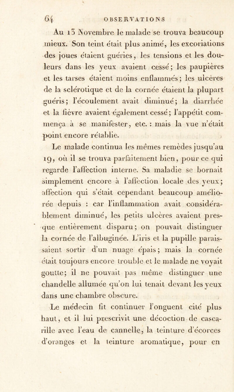 Au 15 Novembre le malade se trouva beaucoup mieux. Son teint était plus anime', les excoriations des joues étaient guéries, les tensions et les dou¬ leurs dans les yeux avaient cesse'; les paupières et les tarses e'taient moins enflammes ; les ulcères de la sclérotique et de la corne'e e'taient la plupart guéris; l’e'coulement avait diminue'; la diarrhée et la lièvre avaient également cessé ; l’appétit com¬ mença à se manifester, etc. : mais la vue n’était point encore rétablie. Le malade continua les memes remèdes jusqu’au 19, où il se trouva parfaitement bien, pour ce qui regarde l’affection interne. Sa maladie se bornait simplement encore à l’affection locale des yeux; affection qui s’était cependant beaucoup amélio¬ rée depuis : car l’inflammation avait considéra¬ blement diminué, les petits ulcères avaient pres¬ que entièrement disparu ; on pouvait distinguer la cornée de l’albuginée. L’iris et la pupille parais¬ saient sortir d’un nuage épais ; mais la cornée était toujours encore trouble et le malade ne voyait goutte; il 11e pouvait pas meme distinguer une chandelle allumée qu’on lui tenait devant les yeux dans une chambre obscure. Le médecin lit continuer l’onguent cité plus haut, et il lui prescrivit une décoction de casca- rille avec l’eau de cannelle, la teinture d’écorces d’oranges et la teinture aromatique, pour en