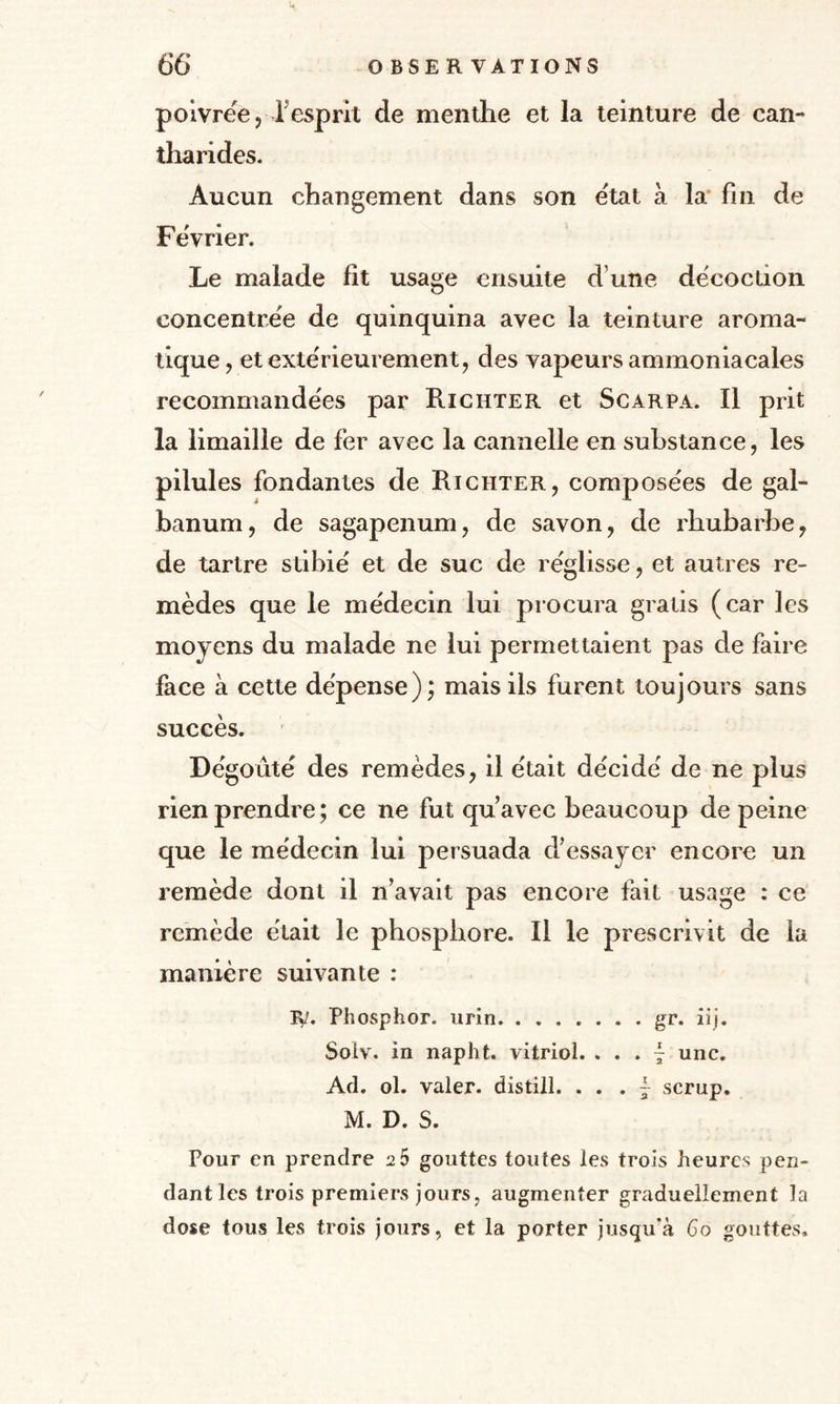 H poivrée, fesprit de menthe et la teinture de can¬ tharides. Aucun changement dans son état à la fin de Février. Le malade fit usage ensuite d une décoction concentrée de quinquina avec la teinture aroma¬ tique , et extérieurement, des vapeurs ammoniacales recommandées par Richter et Scarpa. Il prit la limaille de fer avec la cannelle en substance, les pilules fondantes de Richter, composées de gal- banum, de sagapenum, de savon, de rhubarbe, de tartre stibié et de suc de réglisse, et autres re¬ mèdes que le médecin lui procura gratis (car les movcns du malade ne lui permettaient pas de faire face à cette dépense); mais ils furent toujours sans succès. Dégoûté des remèdes, il était décidé de ne plus rien prendre; ce ne fut qu’avec beaucoup de peine que le médecin lui persuada d’essayer encore un remède dont il n’avait pas encore fait usage : ce remède était le phosphore. Il le prescrivit de la manière suivante : iy. Phosphor. urin.gr. iij. Solv. in napht. vitriol. ... - une. Ad. ol. valer. distill. . . . ~ scrup. M. D. S. Pour en prendre 2 5 gouttes toutes les trois heures pen¬ dant les trois premiers jours, augmenter graduellement la dose tous les trois jours, et la porter jusqu'à Go gouttes.