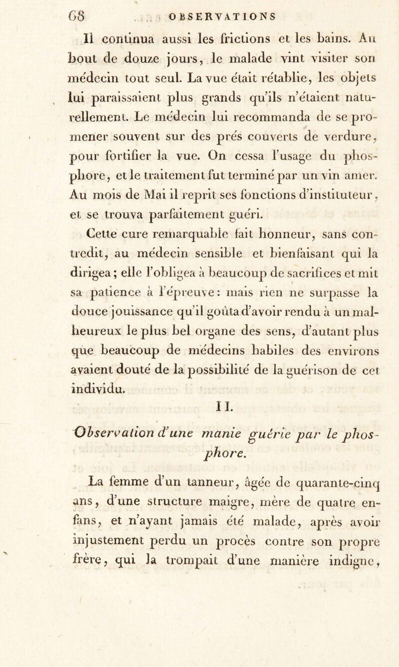 Ii continua aussi les frictions et les bains. An bout de douze jours, le malade vint visiter son médecin tout seul. La vue était rétablie, les objets lui paraissaient plus grands qu’ils n’étaient natu¬ rellement. Le médecin lui recommanda de se pro- mener souvent sur des prés couverts de verdure, pour fortifier la vue. On cessa l’usage du phos¬ phore, et le traitement fut terminé par un vin amer. Au mois de Mai il reprit ses fonctions d’instituteur, et se trouva parfaitement guéri. Cette cure remarquable fait honneur, sans con¬ tredit, au médecin sensible et bienfaisant qui la dirigea ; elle l’obligea à beaucoup de sacrifices et mit sa patience à l’épreuve : mais rien ne surpasse la douce jouissance quil goûta d’avoir rendu à un mal¬ heureux le plus bel organe des sens, d’autant plus que beaucoup de médecins habiles des environs avaient douté de la possibilité de la guérison de cet individu. IL Observation d une manie guérie par le phos¬ phore. La femme d’un tanneur, âgée de quarante-cinq ans, d’une structure maigre, mère de quatre en- fans, et n’ayant jamais été malade, après avoir injustement perdu un procès contre son propre frère, qui la trompait d’une manière indigne. x