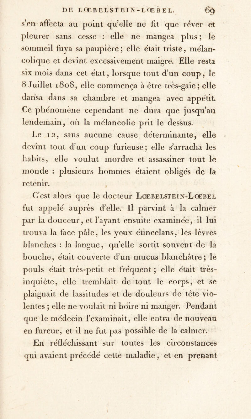 s’en affecta au point quelle ne fit que rêver et pleurer sans cesse : elle ne mangea plus ; le sommeil fuya sa paupière ; elle était triste , mélan¬ colique et devint excessivement maigre. Elle resta six mois dans cet état , lorsque tout d’un coup, le 8 Juillet 1808, elle commença à être très-gaie; elle dansa dans sa chambre et mangea avec appétit. Ce phénomène cependant ne dura que jusqu’au lendemain, où la mélancolie prit le dessus. Le 12, sans aucune cause déterminante, elle devint tout d’un coup furieuse; elle s’arracha les habits, elle voulut mordre et assassiner tout le monde : plusieurs hommes étaient obligés de la retenir. C’est alors que le docteur Loebelstein-Lœbee fut appelé auprès d’elle. Il parvint à la calmer par la douceur, et l’ayant ensuite examinée, il lui trouva la face pâle, les yeux étincelans, les lèvres blanches : la langue, qu’elle sortit souvent de la bouche, était couverte d’un mucus blanchâtre; le pouls était très-petit et fréquent ; elle était très- inquiète, elle tremblait de tout le corps, et se plaignait de lassitudes et de douleurs de tête vio¬ lentes ; elle ne voulait ni boire ni manger. Pendant que le médecin l’examinait, elle entra de nouveau en fureur, et il ne fut pas possible de la calmer. En réfléchissant sur toutes les circonstances qui avaient précédé cette maladie, et en prenant