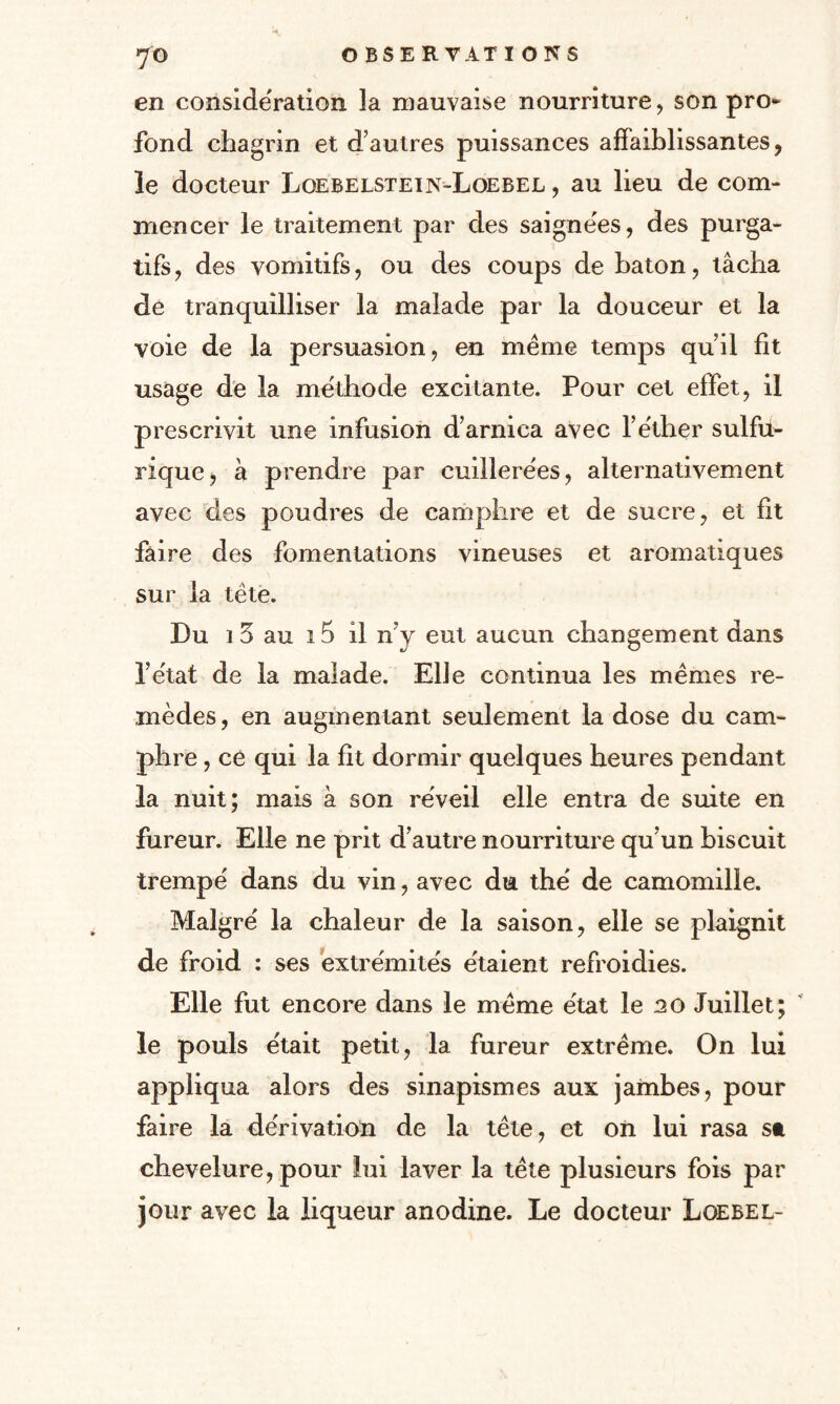 en considération la mauvaise nourriture, son pro¬ fond chagrin et d’autres puissances affaiblissantes, le docteur Loebelstein-Loebel , au lieu de com¬ mencer le traitement par des saignées, des purga¬ tifs, des vomitifs, ou des coups de bâton, tâcha de tranquilliser la malade par la douceur et la voie de la persuasion, en même temps qu’il fit usage de la méthode excitante. Pour cet effet, il prescrivit une infusion d’arnica avec l’êther sulfu¬ rique, à prendre par cuillerées, alternativement avec des poudres de camphre et de sucre, et ht faire des fomentations vineuses et aromatiques sur la tête. Du 1 5 au i5 il n’y eut aucun changement dans l’e'tat de la malade. Elle continua les mêmes re¬ mèdes , en augmentant seulement la dose du cam¬ phre , ce qui la fit dormir quelques heures pendant la nuit; mais à son réveil elle entra de suite en fureur. Elle ne prit d’autre nourriture qu’un biscuit trempé dans du vin, avec du thé de camomille. Malgré la chaleur de la saison, elle se plaignit de froid : ses extrémités étaient refroidies. Elle fut encore dans le même état le no Juillet; le pouls était petit, la fureur extrême. On lui appliqua alors des sinapismes aux jambes, pour faire la dérivation de la tête, et on lui rasa st chevelure, pour lui laver la tête plusieurs fois par jour avec la liqueur anodine. Le docteur Loebel-