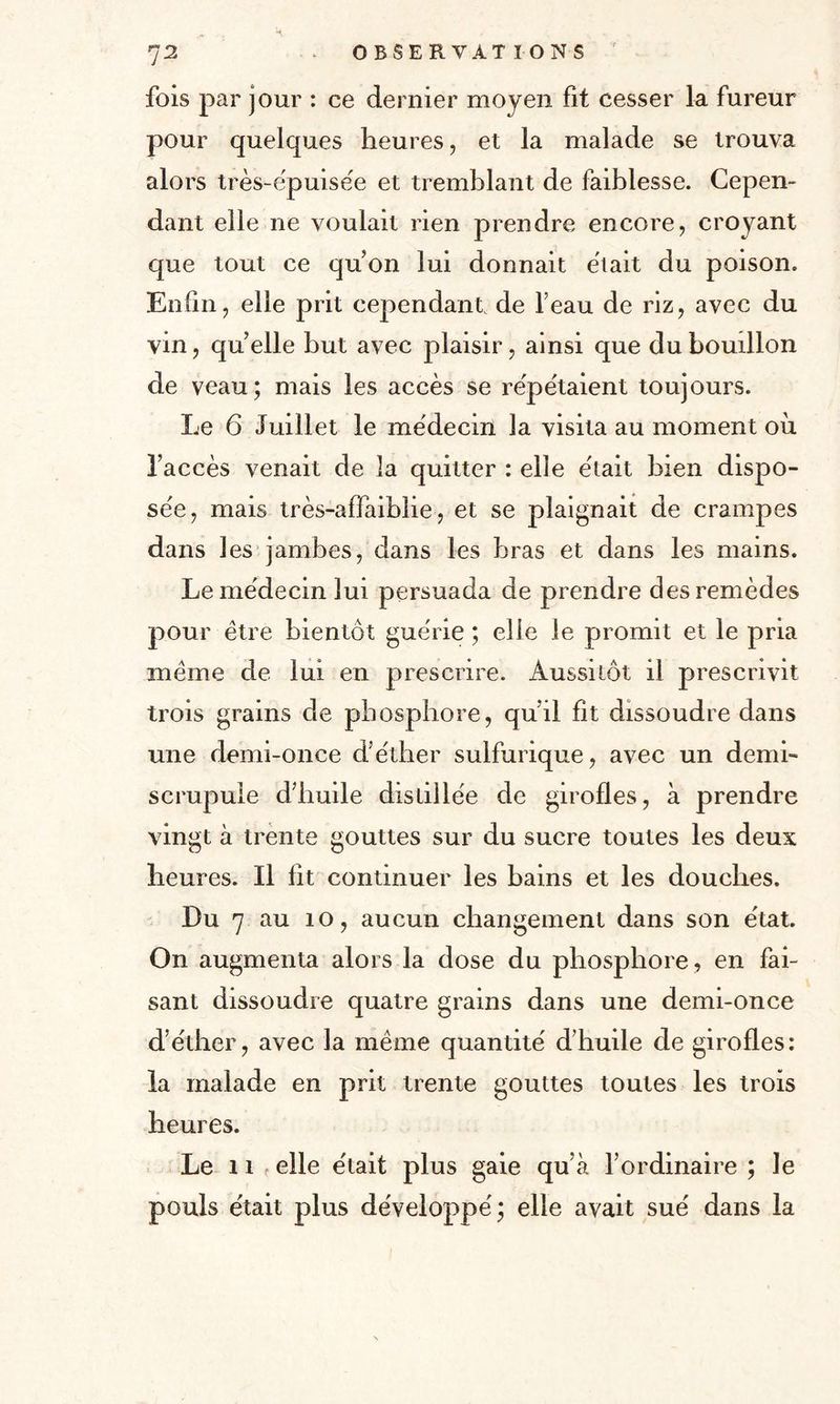 fois par jour : ce dernier moyen fit cesser la fureur pour quelques heures, et la malade se trouva alors très-épuisée et tremblant de faiblesse. Cepen¬ dant elle ne voulait rien prendre encore, croyant que tout ce qu’on lui donnait était du poison. Enfin, elle prit cependant de l’eau de riz, avec du vin, quelle but avec plaisir, ainsi que du bouillon de veau; mais les accès se répétaient toujours. Le 6 Juillet le médecin la visita au moment où l’accès venait de la quitter : elle était bien dispo¬ sée, mais très-affaiblie, et se plaignait de crampes dans les jambes, dans les bras et dans les mains. Le médecin lui persuada de prendre des remèdes pour être bientôt guérie ; elle le promit et le pria meme de lui en prescrire. Aussitôt il prescrivit trois grains de phosphore, qu’il fit dissoudre dans une demi-once d’éther sulfurique, avec un demi- scrupule d’huile distillée de girofles, à prendre vingt à trente gouttes sur du sucre toutes les deux heures. Il ht continuer les bains et les douches. Du 7 au 10, aucun changement dans son état. On augmenta alors la dose du phosphore , en fai¬ sant dissoudre quatre grains dans une demi-once d’éther, avec la même quantité d’huile de girofles: la malade en prit trente gouttes toutes les trois heures. Le 11 elle était plus gaie qu’à l’ordinaire ; le pouls était plus développé; elle avait sué dans la