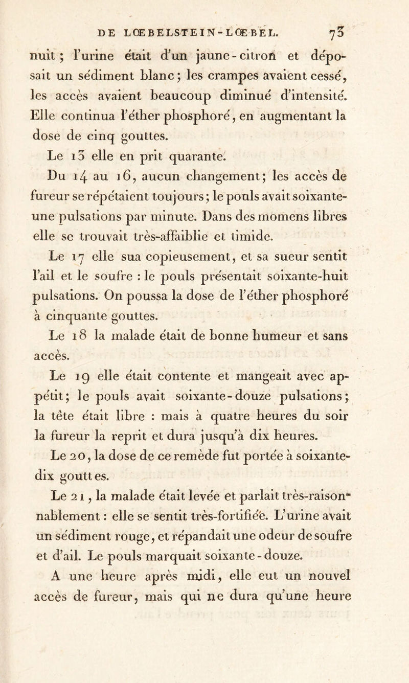 nuit ; burine était d’un jaune - citron et dépo- sait un sédiment blanc; les crampes avaient cessé, les accès avaient beaucoup diminué d’intensité. Elle continua l’éther phosphore' , en augmentant la dose de cinq gouttes. Le i3 elle en prit quarante. Du au 16, aucun changement; les accès de fureur se répétaient toujours ; le pouls avait soixante- une pulsations par minute. Dans des momens libres elle se trouvait très-affaiblie et timide. Le 17 elle sua copieusement, et sa sueur sentit l’ail et le soufre : le pouls présentait soixante-huit pulsations. On poussa la dose de l’éther phosphoré à cinquante gouttes. Le 18 la malade était de bonne humeur et sans accès. Le 19 elle était contente et mangeait avec ap¬ pétit; le pouls avait soixante-douze pulsations; la tète était libre : mais à quatre heures du soir la fureur la reprit et dura jusqu’à dix heures. Le 20, la dose de ce remède fut portée à soixante- dix gouttes. Le 21, la malade était levée et parlait très-raison“ nablement : elle se sentit très-fortifié'e. L’urine avait un sédiment rouge, et répandait une odeur de soufre et d’ail. Le pouls marquait soixante-douze. A une heure après midi, elle eut un nouvel accès de fureur, mais qui ne dura qu’une heure