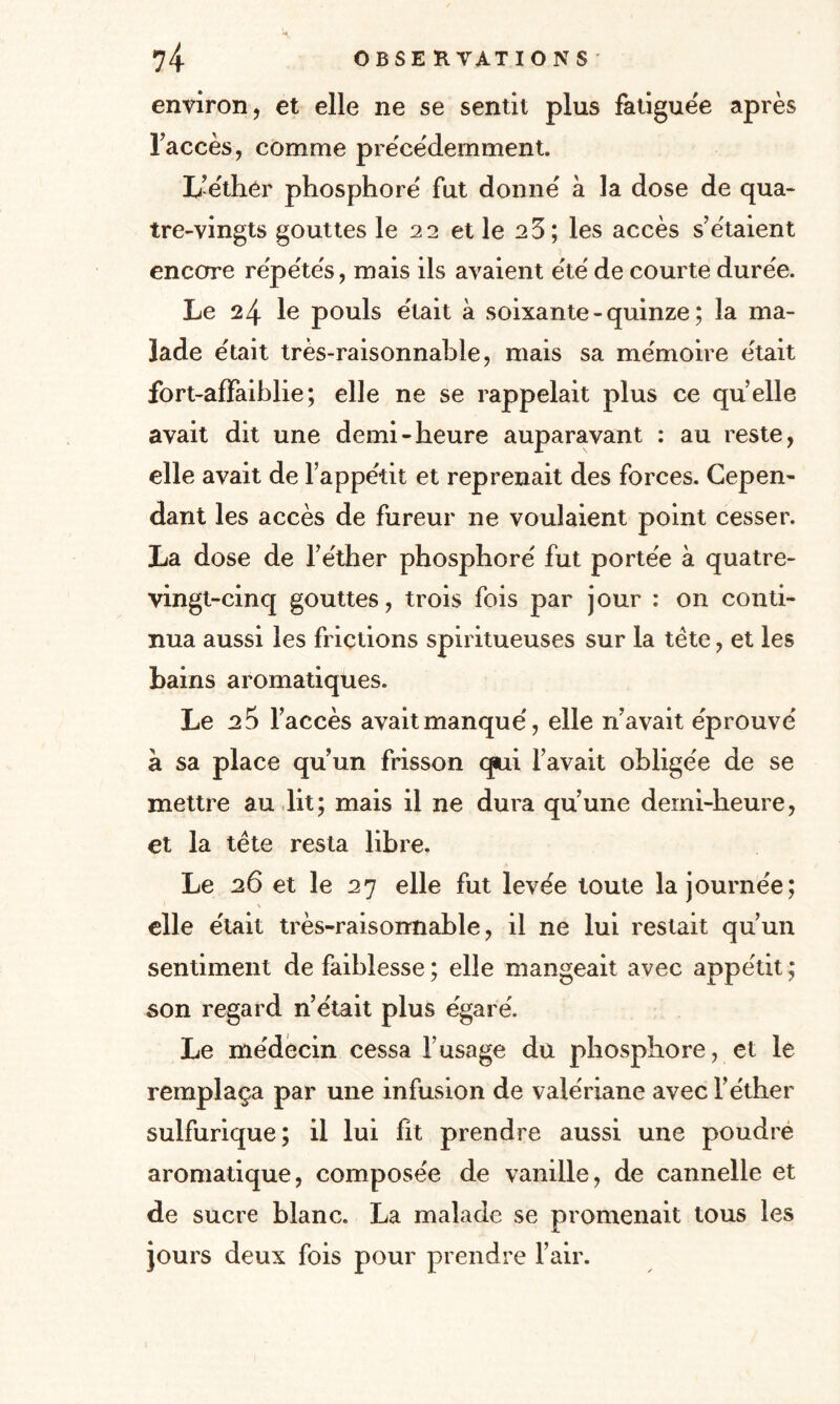 environ, et elle ne se sentit plus fatiguée après l’accès, comme précédemment. L-éthér phosphore fut donne à la dose de qua¬ tre-vingts gouttes le 22 et le 23; les accès s’étaient encore répétés, mais ils avaient été de courte durée. Le 24 le pouls était à soixante-quinze; la ma¬ lade était très-raisonnable, mais sa mémoire était fort-affaiblie ; elle ne se rappelait plus ce quelle avait dit une demi-heure auparavant : au reste, elle avait de l’appétit et reprenait des forces. Cepen¬ dant les accès de fureur ne voulaient point cesser. La dose de l’éther phosphoré fut portée à quatre- vingt-cinq gouttes, trois fois par jour : on conti¬ nua aussi les frictions spiritueuses sur la tète, et les bains aromatiques. Le 25 l’accès avait manqué, elle n’avait éprouvé a sa place qu’un frisson qui l’avait obligée de se mettre au lit; mais il ne dura qu’une demi-heure, et la tète resta libre. Le 26 et le 27 elle fut levée toute la journée; elle était très-raisonnable, il ne lui restait qu’un sentiment de faiblesse ; elle mangeait avec appétit ; son regard n’était plus égaré. Le médecin cessa l’usage du phosphore, et le remplaça par une infusion de valériane avec l’éther sulfurique; il lui fit prendre aussi une poudré aromatique, composée de vanille, de cannelle et de sucre blanc. La malade se promenait tous les jours deux fois pour prendre l’air.