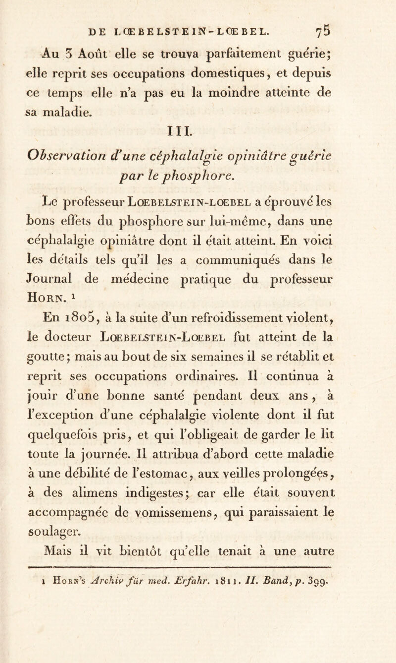 Au 3 Août elle se trouva parfaitement guérie; elle reprit ses occupations domestiques, et depuis ce temps elle n’a pas eu la moindre atteinte de sa maladie. III. Observation d'une céphalalgie opiniâtre guérie par le phosphore. Le professeur Loebelstein-loebel a éprouvé les bons effets du phosphore sur lui-méme, dans une céphalalgie opiniâtre dont il était atteint. En voici les détails tels qu’il les a communiqués dans le Journal de médecine pratique du professeur Horn. 1 En i8o5, à la suite d’un refroidissement violent, le docteur Loebelsteips-Loebel fut atteint de la goutte ; mais au bout de six semaines il se rétablit et reprit ses occupations ordinaires. Il continua à jouir d’une bonne santé pendant deux ans , à l’exception d’une céphalalgie violente dont il fut quelquefois pris, et qui l’obligeait de garder le lit toute la journée. Il attribua d’abord cette maladie à une débilité de l’estomac, aux veilles prolongées, à des alimens indigestes; car elle était souvent accompagnée de vomissemens, qui paraissaient le soulager. Mais il vit bientôt quelle tenait à une autre -— m - ■ ■— ■ - — --■■■■ - ——-