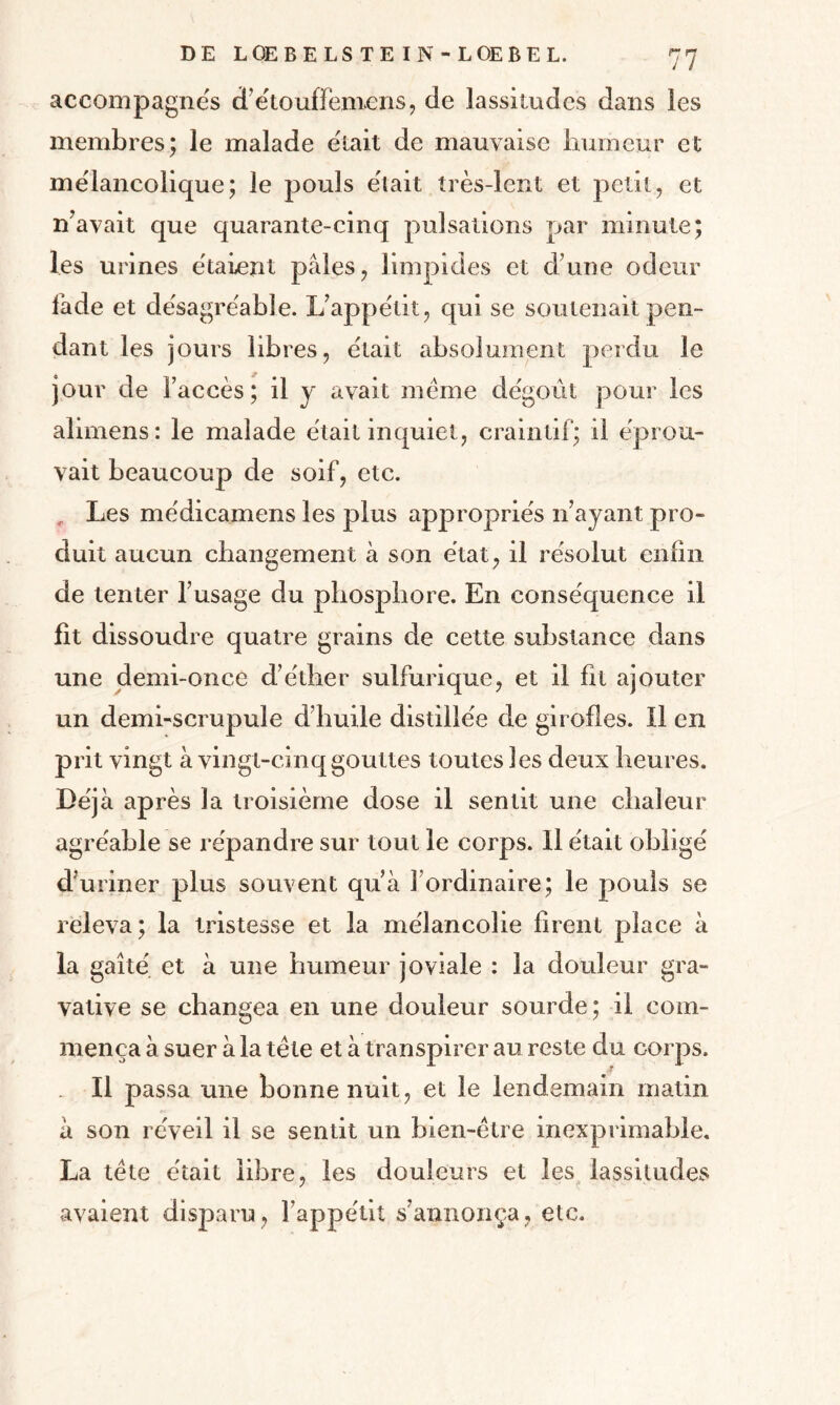 accompagnés détouffemens, de lassitudes dans les membres; le malade était de mauvaise humeur et mélancolique; le pouls était très-lent et petit, et n’avait que quarante-cinq pulsations par minute; les urines étaient pales, limpides et dune odeur fade et désagréable. L’appétit, qui se soutenait pen¬ dant les jours libres, était absolument perdu le jour de l’accès; il y avait même dégoût pour les alimens : le malade était inquiet, craintif; il éprou¬ vait beaucoup de soif, etc. Les médicamens les plus appropriés n’ayant pro¬ duit aucun changement à son état, il résolut enfin de tenter l’usage du phosphore. En conséquence il fît dissoudre quatre grains de cette substance dans une demi-once d’éther sulfurique, et il fit ajouter un demi-scrupule d’huile distillée de girofles. Il en prit vingt à vingt-cinq gouttes toutes les deux heures. Déjà après la troisième dose il sentit une chaleur agréable se répandre sur tout le corps. 11 était obligé d’uriner plus souvent qu’à l’ordinaire; le pouls se releva; la tristesse et la mélancolie firent place à la gaîté et à une humeur joviale : la douleur gra- vative se changea en une douleur sourde; il com¬ mença à suer à la tête et à transpirer au reste du corps. Il passa une bonne nuit, et le lendemain matin à son réveil il se sentit un bien-être inexprimable. La tête était libre, les douleurs et les lassitudes avaient disparu, l’appétit s’annonça, etc.