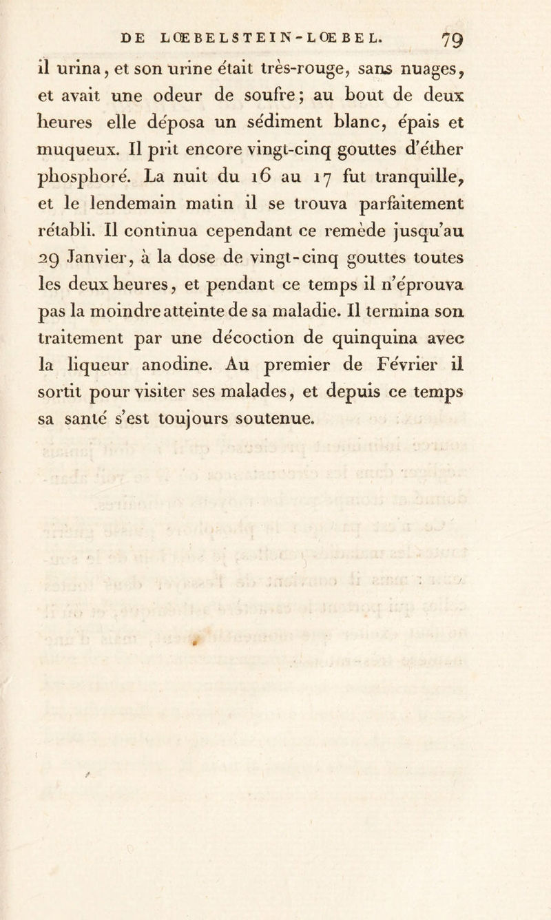 il urina, et son urine était très-rouge, sans nuages, et avait une odeur de soufre; au bout de deux heures elle déposa un sédiment blanc, épais et muqueux. Il prit encore vingt-cinq gouttes d’éther phosphore'. La nuit du 16 au 17 fut tranquille, et le lendemain matin il se trouva parfaitement rétabli. Il continua cependant ce remède jusqu’au 39 Janvier, à la dose de vingt-cinq gouttes toutes les deux heures, et pendant ce temps il n’éprouva pas la moindre atteinte de sa maladie. Il termina son traitement par une décoction de quinquina avec la liqueur anodine. Au premier de Février il sortit pour visiter ses malades, et depuis ce temps sa santé s’est toujours soutenue.
