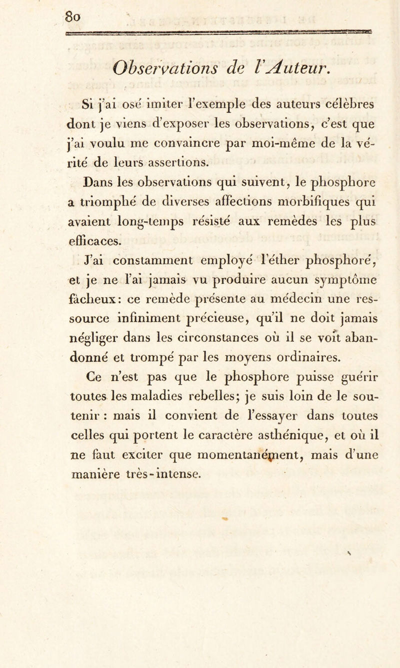 Observations de l Auteur. si r ai ose imiter l’exemple des auteurs célèbres dont je viens d’exposer les observations, c’est que j’ai voulu me convaincre par moi-même de la vé¬ rité de leurs assertions. Dans les observations qui suivent, le phosphore a triomphé de diverses affections morbifiques qui avaient long-temps résisté aux remèdes les plus efficaces. J’ai constamment employé l'éther phosphoré, et je ne l’ai jamais vu produire aucun symptôme fâcheux: ce remède présente au médecin une res¬ source infiniment précieuse, qu’il ne doit jamais négliger dans les circonstances où il se voit aban¬ donné et trompé par les moyens ordinaires. Ce n’est pas que le phosphore puisse guérir toutes les maladies rebelles; je suis loin de le sou¬ tenir : mais il convient de l’essayer dans toutes celles qui portent le caractère asthénique, et où il ne faut exciter que momentanépient, mais d’une manière très-intense. s