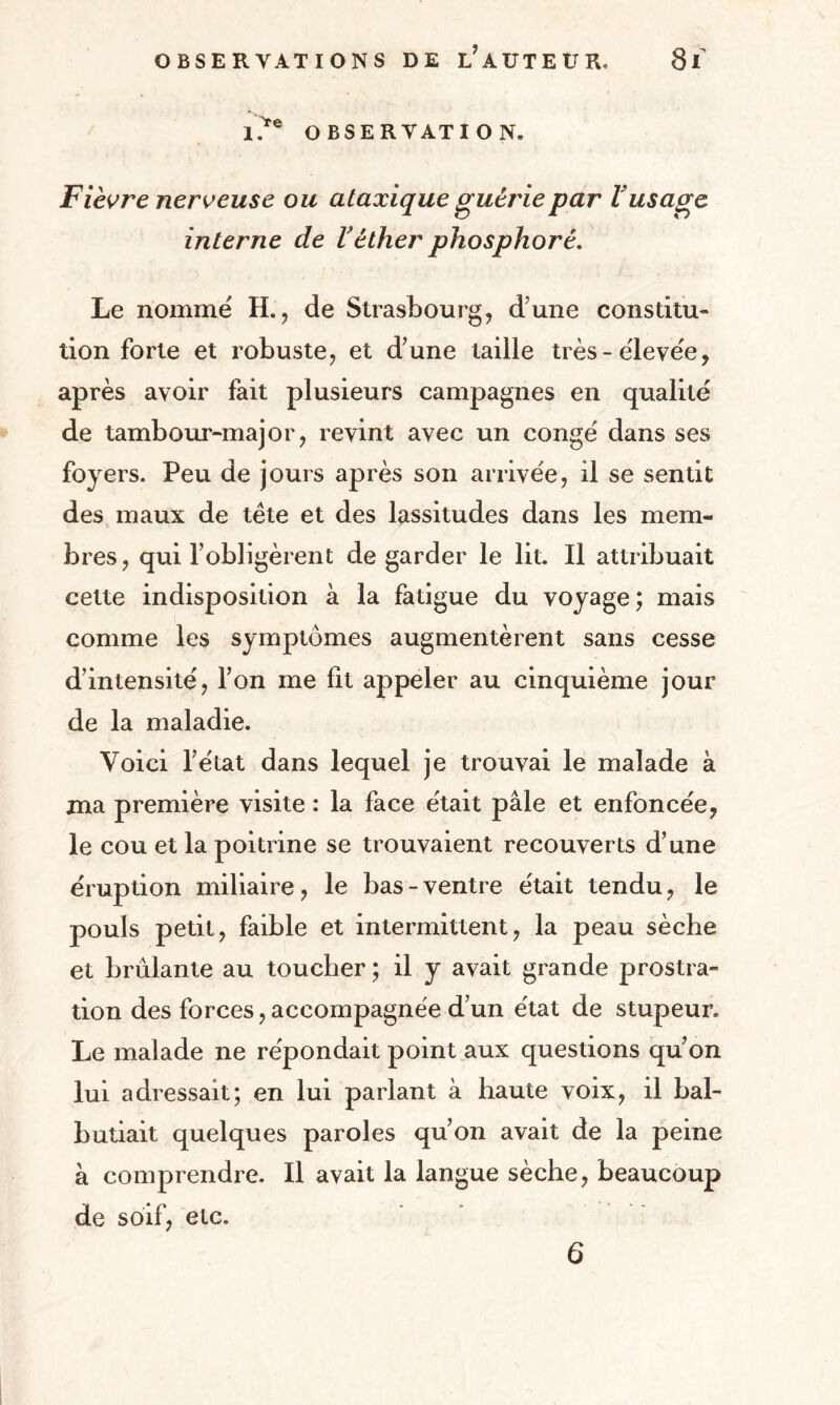 l?e OBSERVATION. Fièvre nerveuse ou ataxique guérie par l'usage interne de Véther phosphore. Le nommé H., de Strasbourg, d'une constitu¬ tion forte et robuste, et d’une taille très-élevée, après avoir fait plusieurs campagnes en qualité de tambour-major, revint avec un congé dans ses foyers. Peu de jours après son arrivée, il se sentit des maux de tête et des lassitudes dans les mem¬ bres, qui l’obligèrent de garder le lit. Il attribuait cette indisposition à la fatigue du voyage ; mais comme les symptômes augmentèrent sans cesse d’intensité, l’on me fit appeler au cinquième jour de la maladie. Voici l’état dans lequel je trouvai le malade à ma première visite : la face était pâle et enfoncée, le cou et la poitrine se trouvaient recouverts d’une éruption miliaire, le bas - ventre était tendu, le pouls petit, faible et intermittent, la peau sèche et brûlante au toucher ; il y avait grande prostra¬ tion des forces, accompagnée d’un état de stupeur. Le malade ne répondait point aux questions qu’on lui adressait; en lui parlant à haute voix, il bal¬ butiait quelques paroles qu’on avait de la peine à comprendre. Il avait la langue sèche, beaucoup de soif, etc. 6