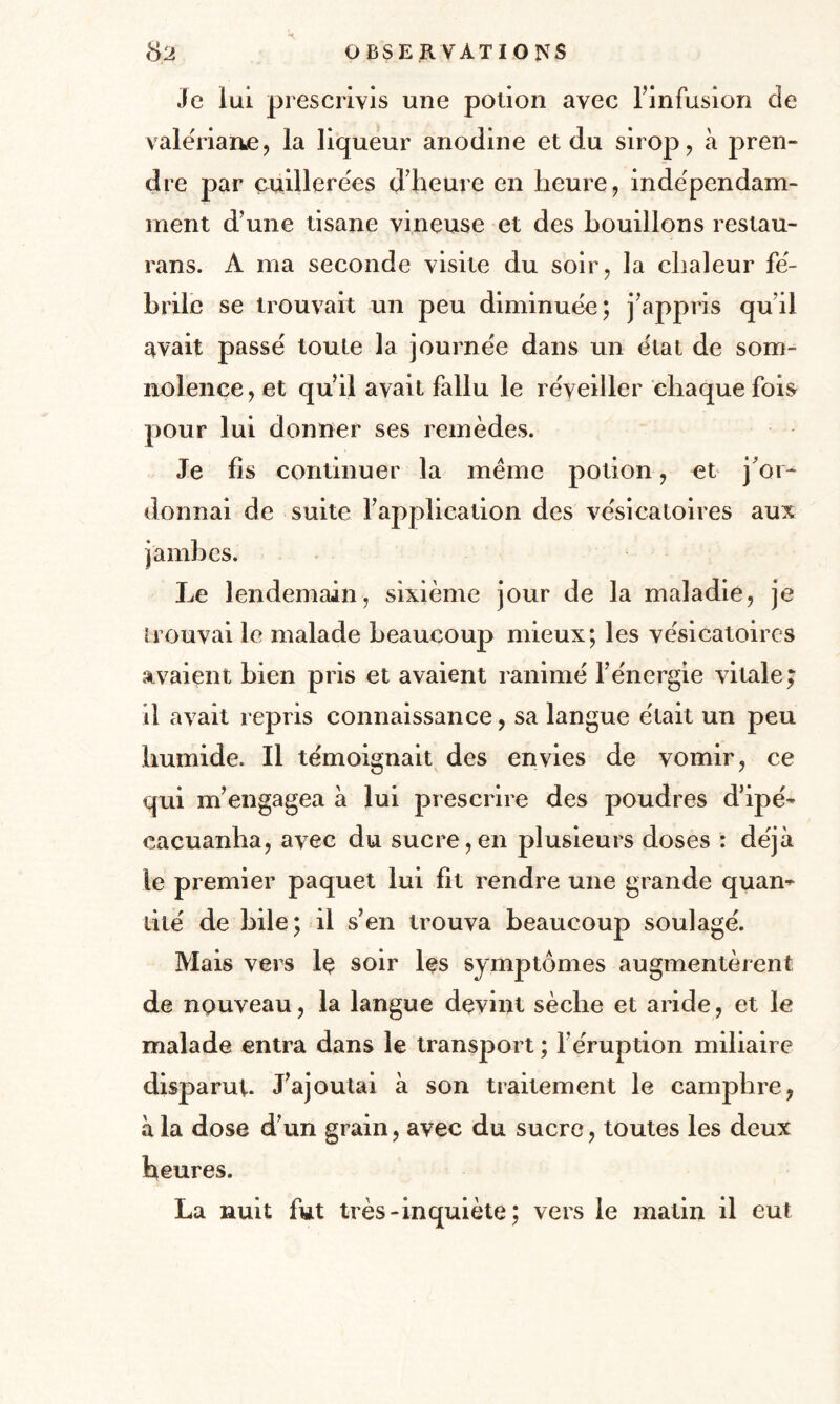 Je lui prescrivis une potion avec l’infusion de valériane, la liqueur anodine et du sirop, à pren¬ dre par cuillerées d’heure en heure, indépendam¬ ment d’une tisane vineuse et des bouillons restau- rans. A ma seconde visite du soir, la chaleur fé¬ brile se trouvait un peu diminuée; j’appris qu’il avait passé toute la journée dans un état de som¬ nolence, et qu’il avait fallu le réveiller chaque fois pour lui donner ses remèdes. Je fis continuer la meme potion, et j’or¬ donnai de suite l’application des vésicatoires aux Le lendemain, sixième jour de la maladie, je trouvai le malade beaucoup mieux; les vésicatoires avaient bien pris et avaient ranimé l’énergie vitale; il avait repris connaissance, sa langue était un peu humide. Il témoignait des envies de vomir, ce qui m’engagea à lui prescrire des poudres d’ipé- eacuanha, avec du sucre,en plusieurs doses : déjà le premier paquet lui fit rendre une grande quan¬ tité de bile; il s’en trouva beaucoup soulagé. Mais vers lç soir les symptômes augmentèrent de nouveau, la langue devint sèche et aride, et le malade entra dans le transport ; F éruption miliaire disparut. J’ajoutai à son traitement le camphre, à la dose d’un grain, avec du sucre, toutes les deux heures. La nuit fut très-inquiète ; vers le matin il eut