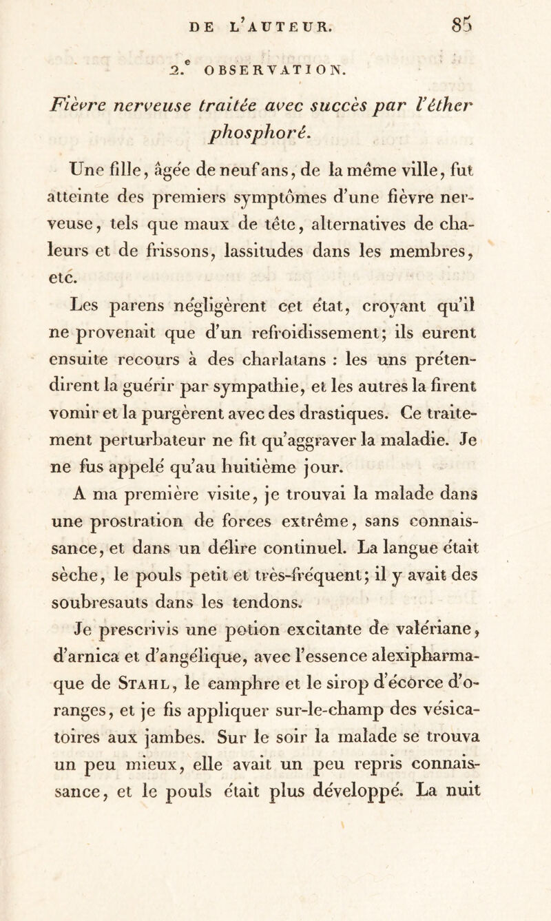 2.e OBSERVATION. Fièvre nerveuse traitée avec succès par Véther phosphoré. Une fille, âgée de neuf ans, de la même ville, fut atteinte des premiers symptômes d’une fièvre ner¬ veuse , tels que maux de tête, alternatives de cha¬ leurs et de frissons, lassitudes dans les membres, etc. Les parens négligèrent cet état, croyant quil ne provenait que d’un refroidissement; ils eurent ensuite recours à des charlatans : les uns préten¬ dirent la guérir par sympathie, et les autres la firent vomir et la purgèrent avec des drastiques. Ce traite¬ ment perturbateur ne fit qu’aggraver la maladie. Je ne fus appelé qu’au huitième jour. A ma première visite, je trouvai la malade dans une prostration de forces extrême, sans connais¬ sance, et dans un délire continuel. La langue était sèche, le pouls petit et très-fréquent; il y avait des soubresauts dans les tendons. Je prescrivis une potion excitante de valériane, d’arnica et d’angélique, avec l’essence alexipharma- que de Stahl, le camphre et le sirop d’écorce d’o¬ ranges, et je fis appliquer sur-le-champ des vésica¬ toires aux jambes. Sur le soir la malade se trouva un peu mieux, elle avait un peu repris connais¬ sance, et le pouls était plus développé. La nuit