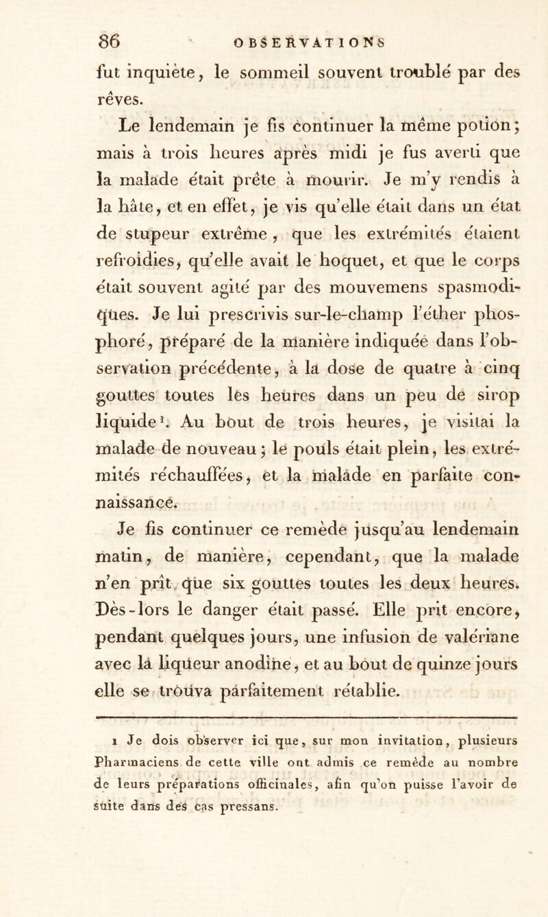 fut inquiète, le sommeil souvent trouble par des rêves. Le lendemain je fis continuer la même potion; mais à trois heures après midi je fus averti que la malade était prête à mourir. Je m’y rendis à la hâte, et en effet, je vis qu elle était dans un état de stupeur extrême , que les extrémités étaient refroidies, quelle avait le hoquet, et que le corps était souvent agité par des mouvemens spasmodi¬ ques. Je lui prescrivis sur-le-champ l’éther phos¬ phore', préparé de la manière indiquée dans l’ob¬ servation précédente, à la dose de quatre à cinq gouttes toutes lés heures dans un peu de sirop liquide1. Au bout de trois heures, je visitai la malade de nouveau; le pouls était plein, les extré¬ mités réchauffées, et la malade en parfaite con¬ naissance. Je fis continuer ce remède jusqu’au lendemain matin, de manière, cependant, que la malade n’en prît que six gouttes toutes les deux heures. Dès-lors le danger était passé. Elle prit encore, pendant quelques jours, une infusion de valériane avec là liqiieur anodine , et au bout de quinze jours elle se trouva parfaitement rétablie. i Je dois observer ici que, sur mon invitation, plusieurs Pharmaciens de cette ville ont admis ce remède au nombre de leurs préparations officinales, afin qu’on puisse l’avoir de stiite dans des cas pressans.