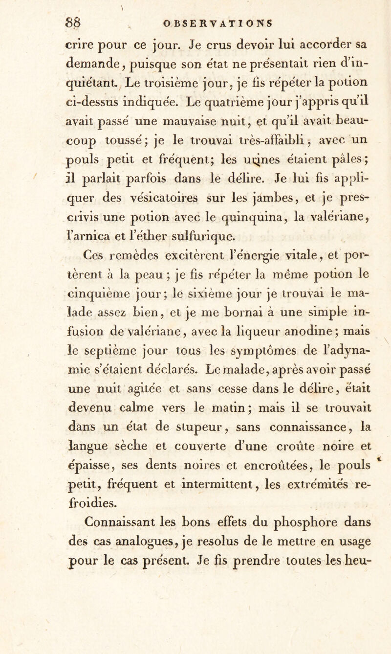 crire pour ce jour. Je crus devoir lui accorder sa demande , puisque son état ne présentait rien d’in¬ quiétant. Le troisième jour, je fis répéter la potion ci-dessus indiquée. Le quatrième jour j’appris qu’il avait passé une mauvaise nuit, et qu’il avait beau¬ coup toussé; je le trouvai très-affaibli, avec un pouls petit et fréquent; les usines étaient pales; il parlait parfois dans le délire. Je lui fis appli¬ quer des vésicatoires sur les jambes, et je pres¬ crivis une potion avec le quinquina, la valériane, l’arnica et l’éther sulfurique. Ces remèdes excitèrent l’énergie vitale, et por¬ tèrent à la peau ; je fis répéter la meme potion le cinquième jour; le sixième jour je trouvai le ma¬ lade assez bien, et je me bornai à une simple in¬ fusion de valériane, avec la liqueur anodine ; mais le septième jour tous les symptômes de l’adyna¬ mie s’étaient déclarés. Le malade, après avoir passé une nuit agitée et sans cesse dans le délire, était devenu calme vers le matin ; mais il se trouvait dans un état de stupeur, sans connaissance, la langue sèche et couverte d’une croûte noire et épaisse, ses dents noires et encroûtées, le pouls petit, fréquent et intermittent, les extrémités re¬ froidies. Connaissant les bons effets du phosphore dans des cas analogues, je résolus de le mettre en usage pour le cas présent. Je fis prendre toutes les heu-
